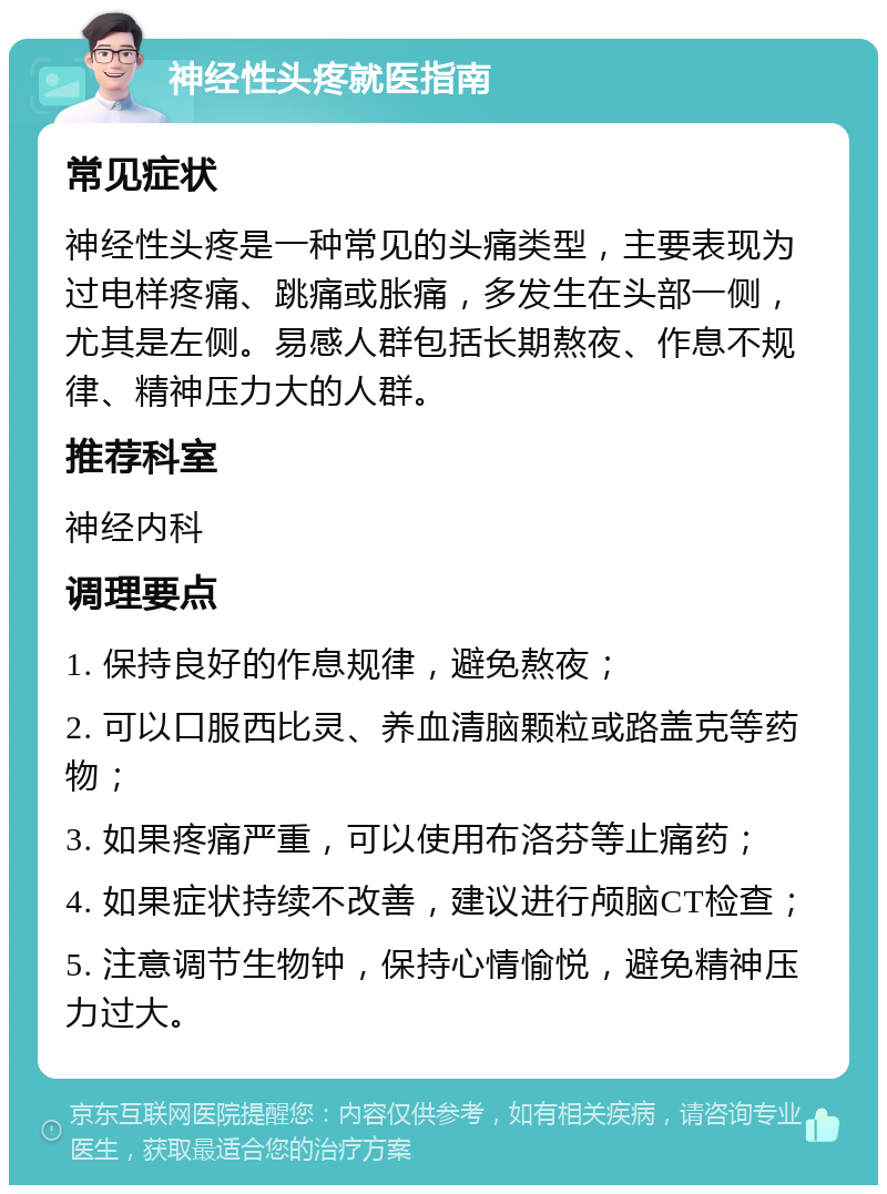 神经性头疼就医指南 常见症状 神经性头疼是一种常见的头痛类型，主要表现为过电样疼痛、跳痛或胀痛，多发生在头部一侧，尤其是左侧。易感人群包括长期熬夜、作息不规律、精神压力大的人群。 推荐科室 神经内科 调理要点 1. 保持良好的作息规律，避免熬夜； 2. 可以口服西比灵、养血清脑颗粒或路盖克等药物； 3. 如果疼痛严重，可以使用布洛芬等止痛药； 4. 如果症状持续不改善，建议进行颅脑CT检查； 5. 注意调节生物钟，保持心情愉悦，避免精神压力过大。