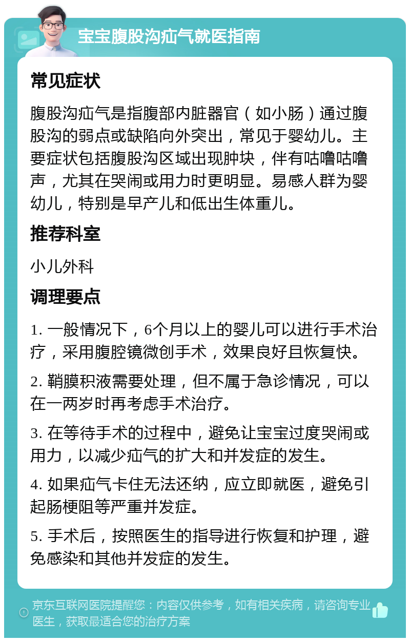 宝宝腹股沟疝气就医指南 常见症状 腹股沟疝气是指腹部内脏器官（如小肠）通过腹股沟的弱点或缺陷向外突出，常见于婴幼儿。主要症状包括腹股沟区域出现肿块，伴有咕噜咕噜声，尤其在哭闹或用力时更明显。易感人群为婴幼儿，特别是早产儿和低出生体重儿。 推荐科室 小儿外科 调理要点 1. 一般情况下，6个月以上的婴儿可以进行手术治疗，采用腹腔镜微创手术，效果良好且恢复快。 2. 鞘膜积液需要处理，但不属于急诊情况，可以在一两岁时再考虑手术治疗。 3. 在等待手术的过程中，避免让宝宝过度哭闹或用力，以减少疝气的扩大和并发症的发生。 4. 如果疝气卡住无法还纳，应立即就医，避免引起肠梗阻等严重并发症。 5. 手术后，按照医生的指导进行恢复和护理，避免感染和其他并发症的发生。