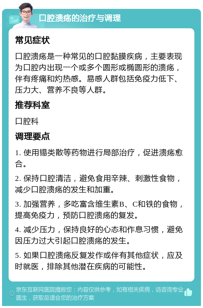 口腔溃疡的治疗与调理 常见症状 口腔溃疡是一种常见的口腔黏膜疾病，主要表现为口腔内出现一个或多个圆形或椭圆形的溃疡，伴有疼痛和灼热感。易感人群包括免疫力低下、压力大、营养不良等人群。 推荐科室 口腔科 调理要点 1. 使用锡类散等药物进行局部治疗，促进溃疡愈合。 2. 保持口腔清洁，避免食用辛辣、刺激性食物，减少口腔溃疡的发生和加重。 3. 加强营养，多吃富含维生素B、C和铁的食物，提高免疫力，预防口腔溃疡的复发。 4. 减少压力，保持良好的心态和作息习惯，避免因压力过大引起口腔溃疡的发生。 5. 如果口腔溃疡反复发作或伴有其他症状，应及时就医，排除其他潜在疾病的可能性。