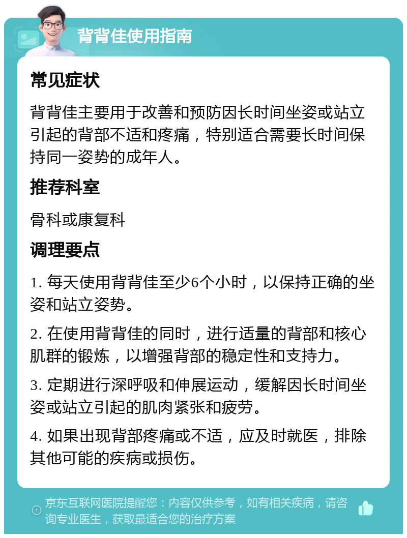 背背佳使用指南 常见症状 背背佳主要用于改善和预防因长时间坐姿或站立引起的背部不适和疼痛，特别适合需要长时间保持同一姿势的成年人。 推荐科室 骨科或康复科 调理要点 1. 每天使用背背佳至少6个小时，以保持正确的坐姿和站立姿势。 2. 在使用背背佳的同时，进行适量的背部和核心肌群的锻炼，以增强背部的稳定性和支持力。 3. 定期进行深呼吸和伸展运动，缓解因长时间坐姿或站立引起的肌肉紧张和疲劳。 4. 如果出现背部疼痛或不适，应及时就医，排除其他可能的疾病或损伤。