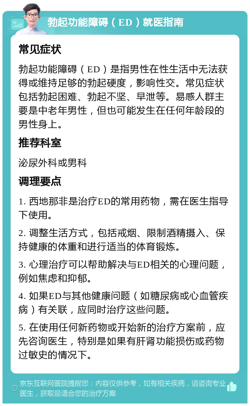 勃起功能障碍（ED）就医指南 常见症状 勃起功能障碍（ED）是指男性在性生活中无法获得或维持足够的勃起硬度，影响性交。常见症状包括勃起困难、勃起不坚、早泄等。易感人群主要是中老年男性，但也可能发生在任何年龄段的男性身上。 推荐科室 泌尿外科或男科 调理要点 1. 西地那非是治疗ED的常用药物，需在医生指导下使用。 2. 调整生活方式，包括戒烟、限制酒精摄入、保持健康的体重和进行适当的体育锻炼。 3. 心理治疗可以帮助解决与ED相关的心理问题，例如焦虑和抑郁。 4. 如果ED与其他健康问题（如糖尿病或心血管疾病）有关联，应同时治疗这些问题。 5. 在使用任何新药物或开始新的治疗方案前，应先咨询医生，特别是如果有肝肾功能损伤或药物过敏史的情况下。