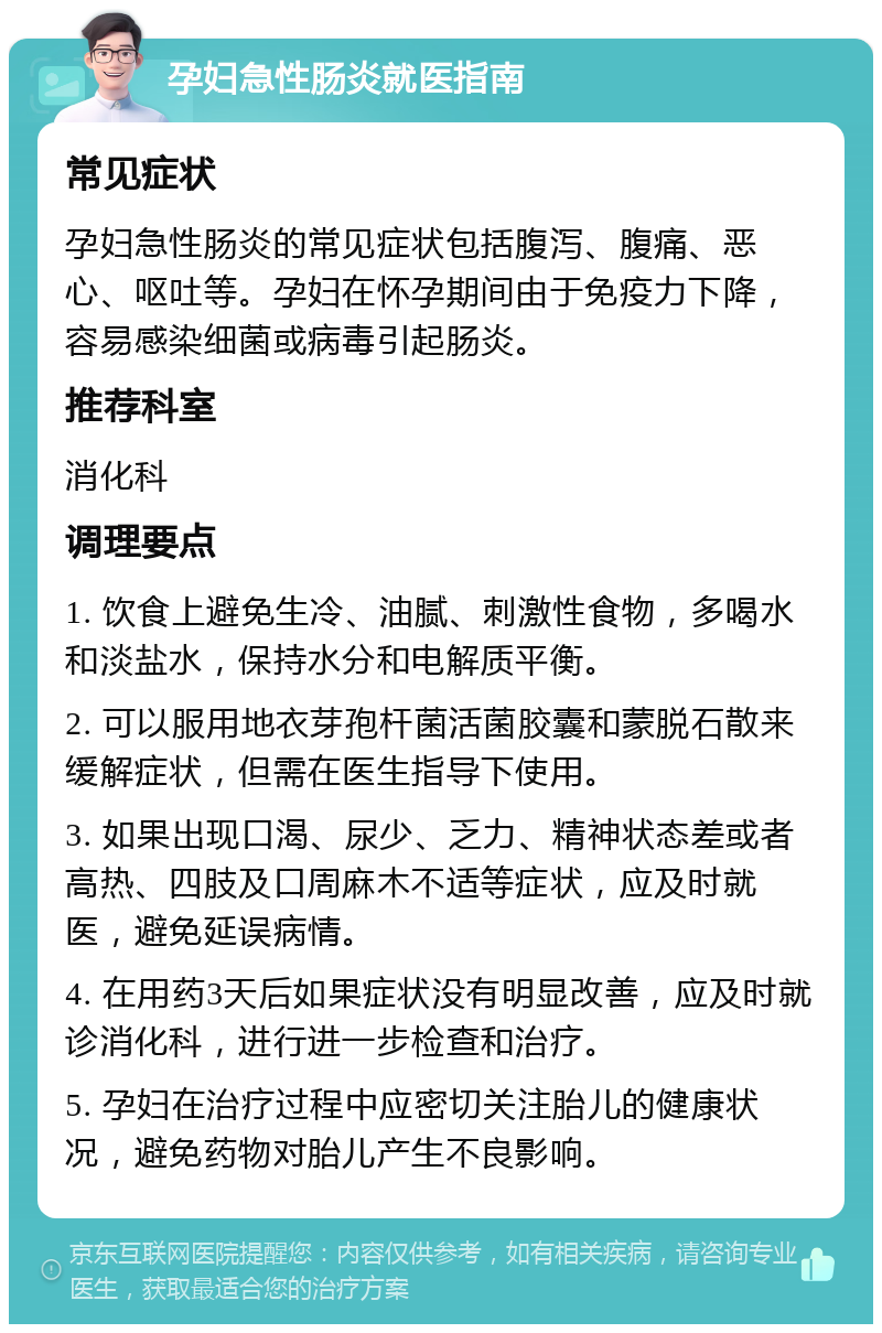 孕妇急性肠炎就医指南 常见症状 孕妇急性肠炎的常见症状包括腹泻、腹痛、恶心、呕吐等。孕妇在怀孕期间由于免疫力下降，容易感染细菌或病毒引起肠炎。 推荐科室 消化科 调理要点 1. 饮食上避免生冷、油腻、刺激性食物，多喝水和淡盐水，保持水分和电解质平衡。 2. 可以服用地衣芽孢杆菌活菌胶囊和蒙脱石散来缓解症状，但需在医生指导下使用。 3. 如果出现口渴、尿少、乏力、精神状态差或者高热、四肢及口周麻木不适等症状，应及时就医，避免延误病情。 4. 在用药3天后如果症状没有明显改善，应及时就诊消化科，进行进一步检查和治疗。 5. 孕妇在治疗过程中应密切关注胎儿的健康状况，避免药物对胎儿产生不良影响。