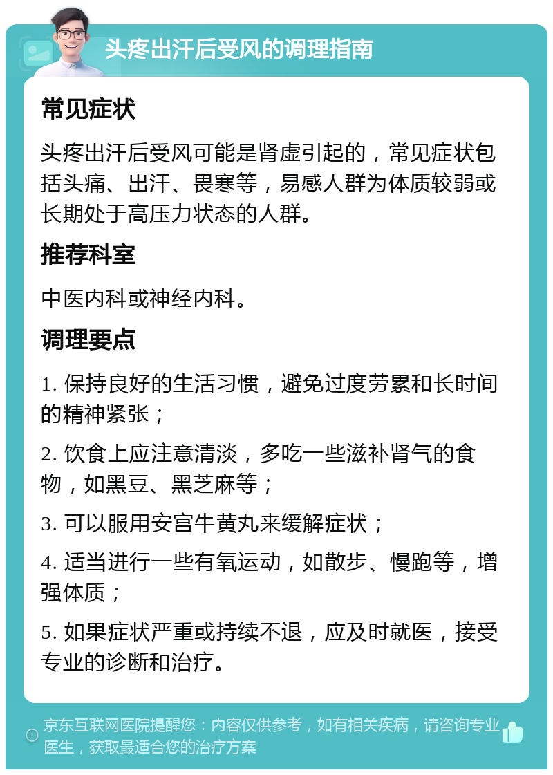 头疼出汗后受风的调理指南 常见症状 头疼出汗后受风可能是肾虚引起的，常见症状包括头痛、出汗、畏寒等，易感人群为体质较弱或长期处于高压力状态的人群。 推荐科室 中医内科或神经内科。 调理要点 1. 保持良好的生活习惯，避免过度劳累和长时间的精神紧张； 2. 饮食上应注意清淡，多吃一些滋补肾气的食物，如黑豆、黑芝麻等； 3. 可以服用安宫牛黄丸来缓解症状； 4. 适当进行一些有氧运动，如散步、慢跑等，增强体质； 5. 如果症状严重或持续不退，应及时就医，接受专业的诊断和治疗。