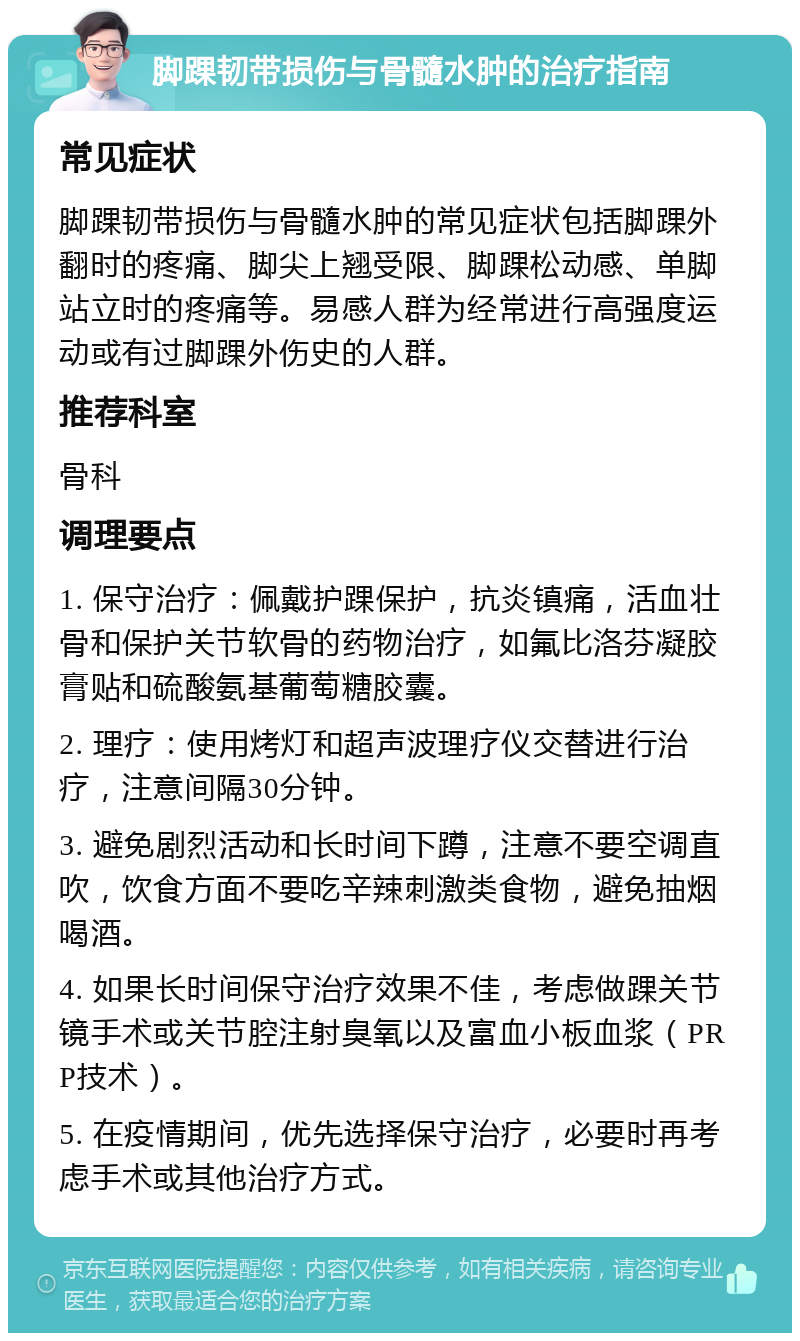 脚踝韧带损伤与骨髓水肿的治疗指南 常见症状 脚踝韧带损伤与骨髓水肿的常见症状包括脚踝外翻时的疼痛、脚尖上翘受限、脚踝松动感、单脚站立时的疼痛等。易感人群为经常进行高强度运动或有过脚踝外伤史的人群。 推荐科室 骨科 调理要点 1. 保守治疗：佩戴护踝保护，抗炎镇痛，活血壮骨和保护关节软骨的药物治疗，如氟比洛芬凝胶膏贴和硫酸氨基葡萄糖胶囊。 2. 理疗：使用烤灯和超声波理疗仪交替进行治疗，注意间隔30分钟。 3. 避免剧烈活动和长时间下蹲，注意不要空调直吹，饮食方面不要吃辛辣刺激类食物，避免抽烟喝酒。 4. 如果长时间保守治疗效果不佳，考虑做踝关节镜手术或关节腔注射臭氧以及富血小板血浆（PRP技术）。 5. 在疫情期间，优先选择保守治疗，必要时再考虑手术或其他治疗方式。