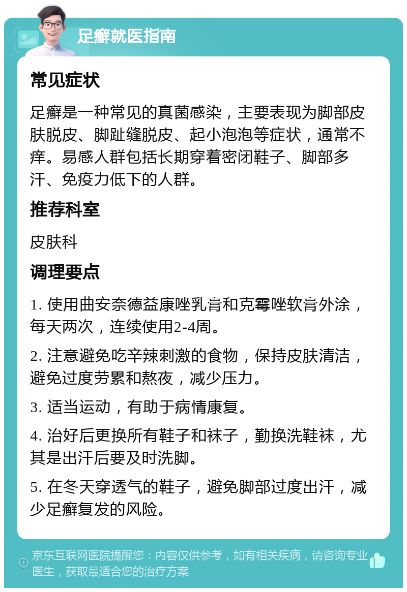 足癣就医指南 常见症状 足癣是一种常见的真菌感染，主要表现为脚部皮肤脱皮、脚趾缝脱皮、起小泡泡等症状，通常不痒。易感人群包括长期穿着密闭鞋子、脚部多汗、免疫力低下的人群。 推荐科室 皮肤科 调理要点 1. 使用曲安奈德益康唑乳膏和克霉唑软膏外涂，每天两次，连续使用2-4周。 2. 注意避免吃辛辣刺激的食物，保持皮肤清洁，避免过度劳累和熬夜，减少压力。 3. 适当运动，有助于病情康复。 4. 治好后更换所有鞋子和袜子，勤换洗鞋袜，尤其是出汗后要及时洗脚。 5. 在冬天穿透气的鞋子，避免脚部过度出汗，减少足癣复发的风险。