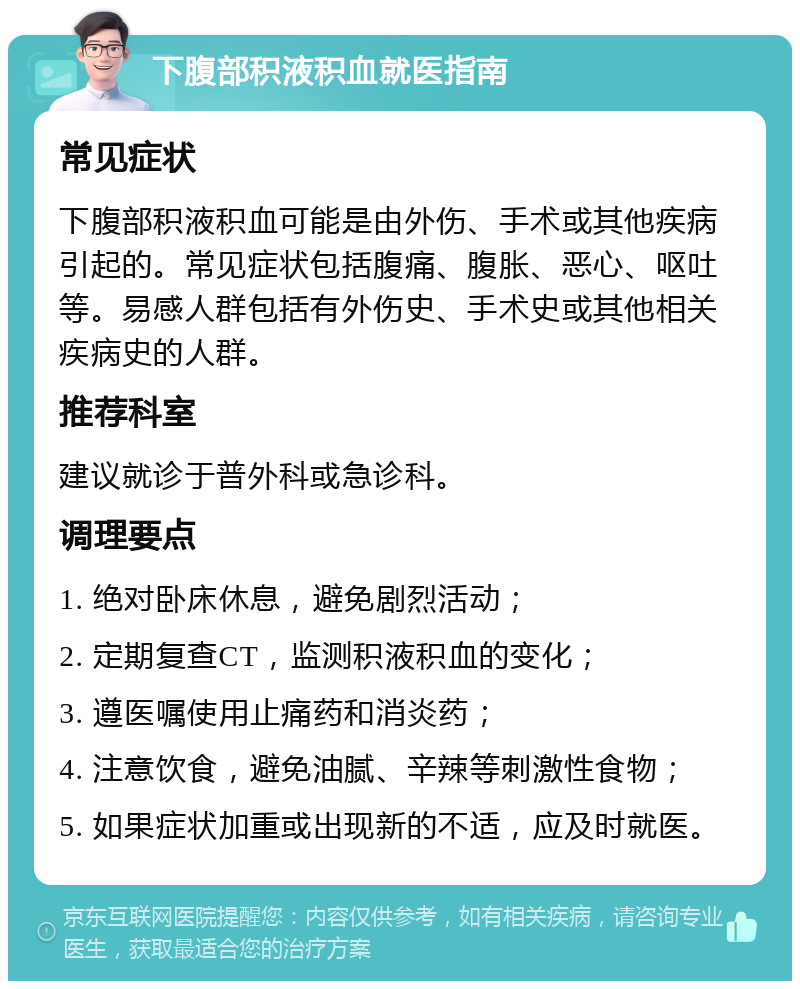 下腹部积液积血就医指南 常见症状 下腹部积液积血可能是由外伤、手术或其他疾病引起的。常见症状包括腹痛、腹胀、恶心、呕吐等。易感人群包括有外伤史、手术史或其他相关疾病史的人群。 推荐科室 建议就诊于普外科或急诊科。 调理要点 1. 绝对卧床休息，避免剧烈活动； 2. 定期复查CT，监测积液积血的变化； 3. 遵医嘱使用止痛药和消炎药； 4. 注意饮食，避免油腻、辛辣等刺激性食物； 5. 如果症状加重或出现新的不适，应及时就医。