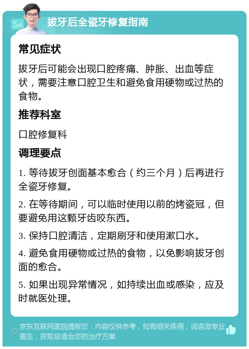 拔牙后全瓷牙修复指南 常见症状 拔牙后可能会出现口腔疼痛、肿胀、出血等症状，需要注意口腔卫生和避免食用硬物或过热的食物。 推荐科室 口腔修复科 调理要点 1. 等待拔牙创面基本愈合（约三个月）后再进行全瓷牙修复。 2. 在等待期间，可以临时使用以前的烤瓷冠，但要避免用这颗牙齿咬东西。 3. 保持口腔清洁，定期刷牙和使用漱口水。 4. 避免食用硬物或过热的食物，以免影响拔牙创面的愈合。 5. 如果出现异常情况，如持续出血或感染，应及时就医处理。