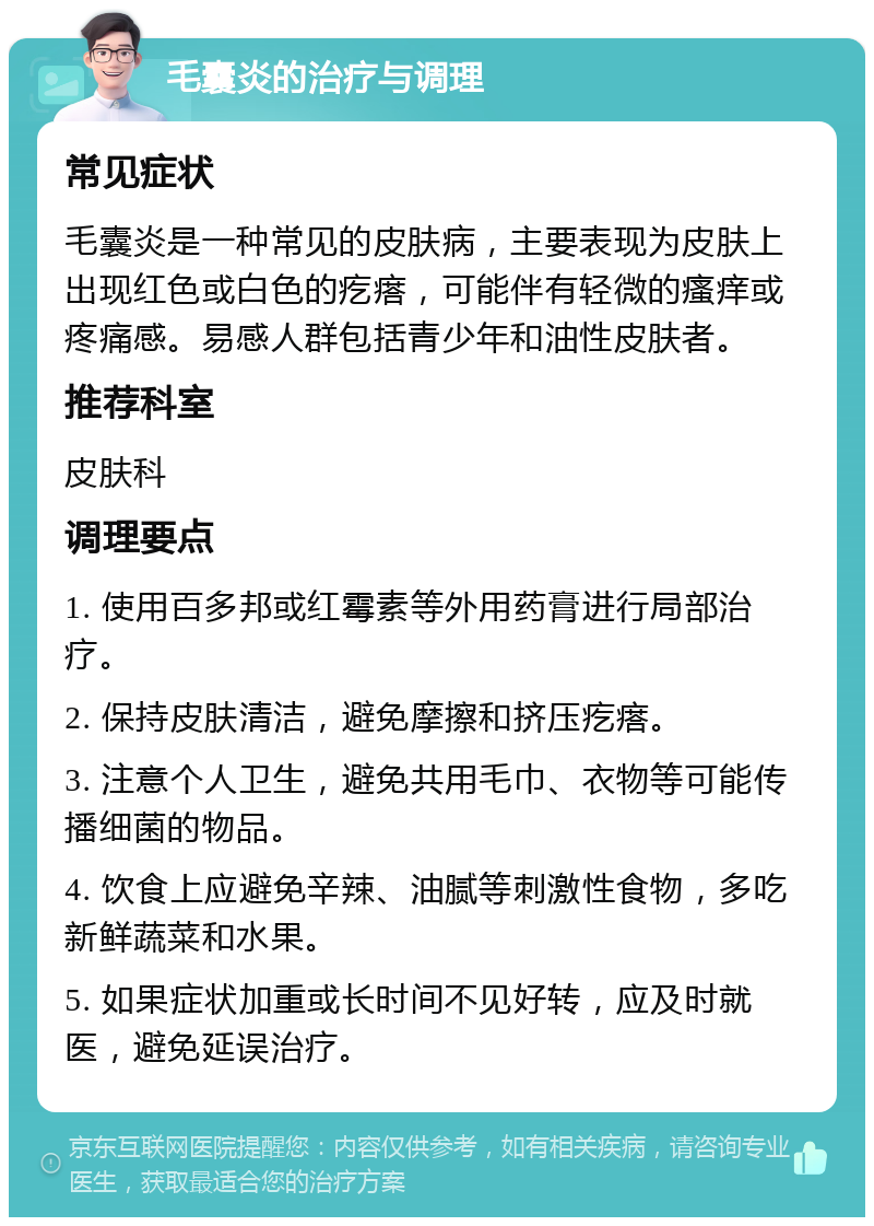 毛囊炎的治疗与调理 常见症状 毛囊炎是一种常见的皮肤病，主要表现为皮肤上出现红色或白色的疙瘩，可能伴有轻微的瘙痒或疼痛感。易感人群包括青少年和油性皮肤者。 推荐科室 皮肤科 调理要点 1. 使用百多邦或红霉素等外用药膏进行局部治疗。 2. 保持皮肤清洁，避免摩擦和挤压疙瘩。 3. 注意个人卫生，避免共用毛巾、衣物等可能传播细菌的物品。 4. 饮食上应避免辛辣、油腻等刺激性食物，多吃新鲜蔬菜和水果。 5. 如果症状加重或长时间不见好转，应及时就医，避免延误治疗。