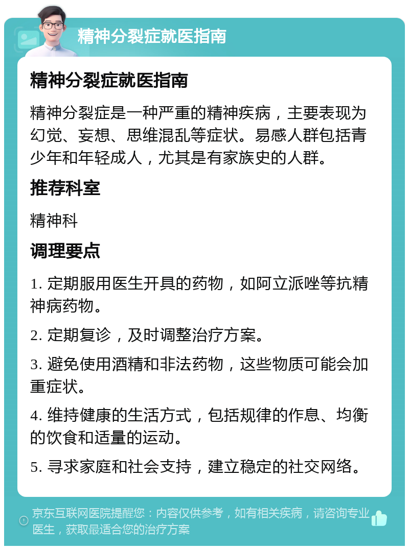 精神分裂症就医指南 精神分裂症就医指南 精神分裂症是一种严重的精神疾病，主要表现为幻觉、妄想、思维混乱等症状。易感人群包括青少年和年轻成人，尤其是有家族史的人群。 推荐科室 精神科 调理要点 1. 定期服用医生开具的药物，如阿立派唑等抗精神病药物。 2. 定期复诊，及时调整治疗方案。 3. 避免使用酒精和非法药物，这些物质可能会加重症状。 4. 维持健康的生活方式，包括规律的作息、均衡的饮食和适量的运动。 5. 寻求家庭和社会支持，建立稳定的社交网络。