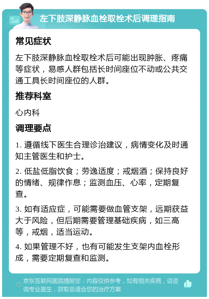 左下肢深静脉血栓取栓术后调理指南 常见症状 左下肢深静脉血栓取栓术后可能出现肿胀、疼痛等症状，易感人群包括长时间座位不动或公共交通工具长时间座位的人群。 推荐科室 心内科 调理要点 1. 遵循线下医生合理诊治建议，病情变化及时通知主管医生和护士。 2. 低盐低脂饮食；劳逸适度；戒烟酒；保持良好的情绪、规律作息；监测血压、心率，定期复查。 3. 如有适应症，可能需要做血管支架，远期获益大于风险，但后期需要管理基础疾病，如三高等，戒烟，适当运动。 4. 如果管理不好，也有可能发生支架内血栓形成，需要定期复查和监测。