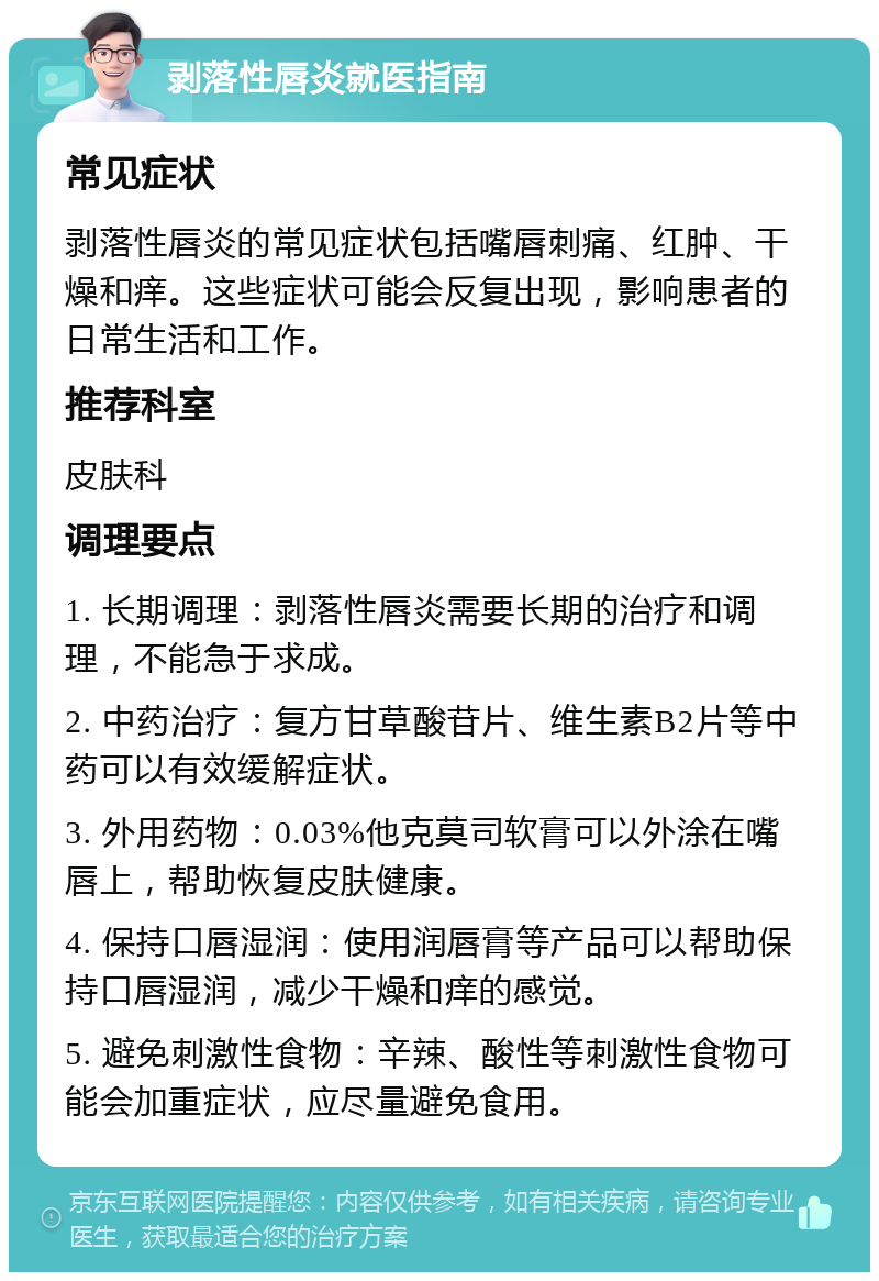 剥落性唇炎就医指南 常见症状 剥落性唇炎的常见症状包括嘴唇刺痛、红肿、干燥和痒。这些症状可能会反复出现，影响患者的日常生活和工作。 推荐科室 皮肤科 调理要点 1. 长期调理：剥落性唇炎需要长期的治疗和调理，不能急于求成。 2. 中药治疗：复方甘草酸苷片、维生素B2片等中药可以有效缓解症状。 3. 外用药物：0.03%他克莫司软膏可以外涂在嘴唇上，帮助恢复皮肤健康。 4. 保持口唇湿润：使用润唇膏等产品可以帮助保持口唇湿润，减少干燥和痒的感觉。 5. 避免刺激性食物：辛辣、酸性等刺激性食物可能会加重症状，应尽量避免食用。