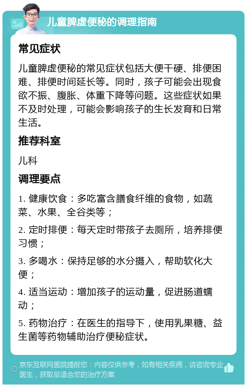 儿童脾虚便秘的调理指南 常见症状 儿童脾虚便秘的常见症状包括大便干硬、排便困难、排便时间延长等。同时，孩子可能会出现食欲不振、腹胀、体重下降等问题。这些症状如果不及时处理，可能会影响孩子的生长发育和日常生活。 推荐科室 儿科 调理要点 1. 健康饮食：多吃富含膳食纤维的食物，如蔬菜、水果、全谷类等； 2. 定时排便：每天定时带孩子去厕所，培养排便习惯； 3. 多喝水：保持足够的水分摄入，帮助软化大便； 4. 适当运动：增加孩子的运动量，促进肠道蠕动； 5. 药物治疗：在医生的指导下，使用乳果糖、益生菌等药物辅助治疗便秘症状。