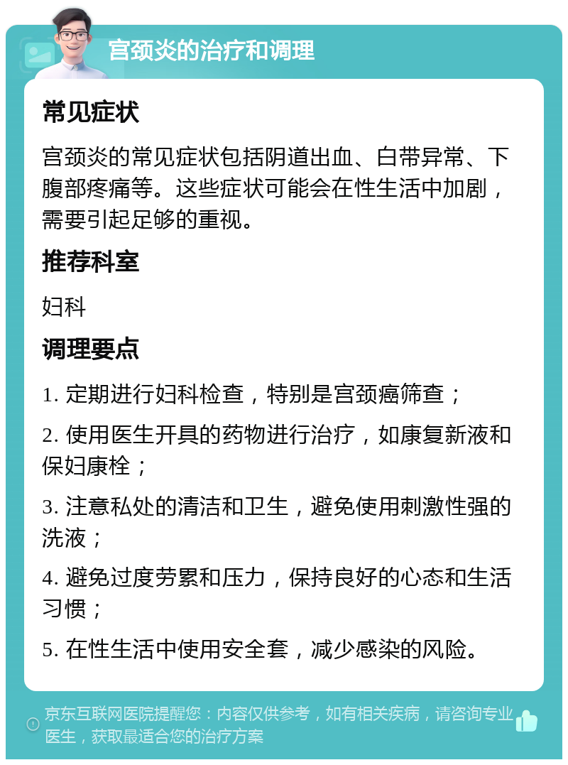 宫颈炎的治疗和调理 常见症状 宫颈炎的常见症状包括阴道出血、白带异常、下腹部疼痛等。这些症状可能会在性生活中加剧，需要引起足够的重视。 推荐科室 妇科 调理要点 1. 定期进行妇科检查，特别是宫颈癌筛查； 2. 使用医生开具的药物进行治疗，如康复新液和保妇康栓； 3. 注意私处的清洁和卫生，避免使用刺激性强的洗液； 4. 避免过度劳累和压力，保持良好的心态和生活习惯； 5. 在性生活中使用安全套，减少感染的风险。