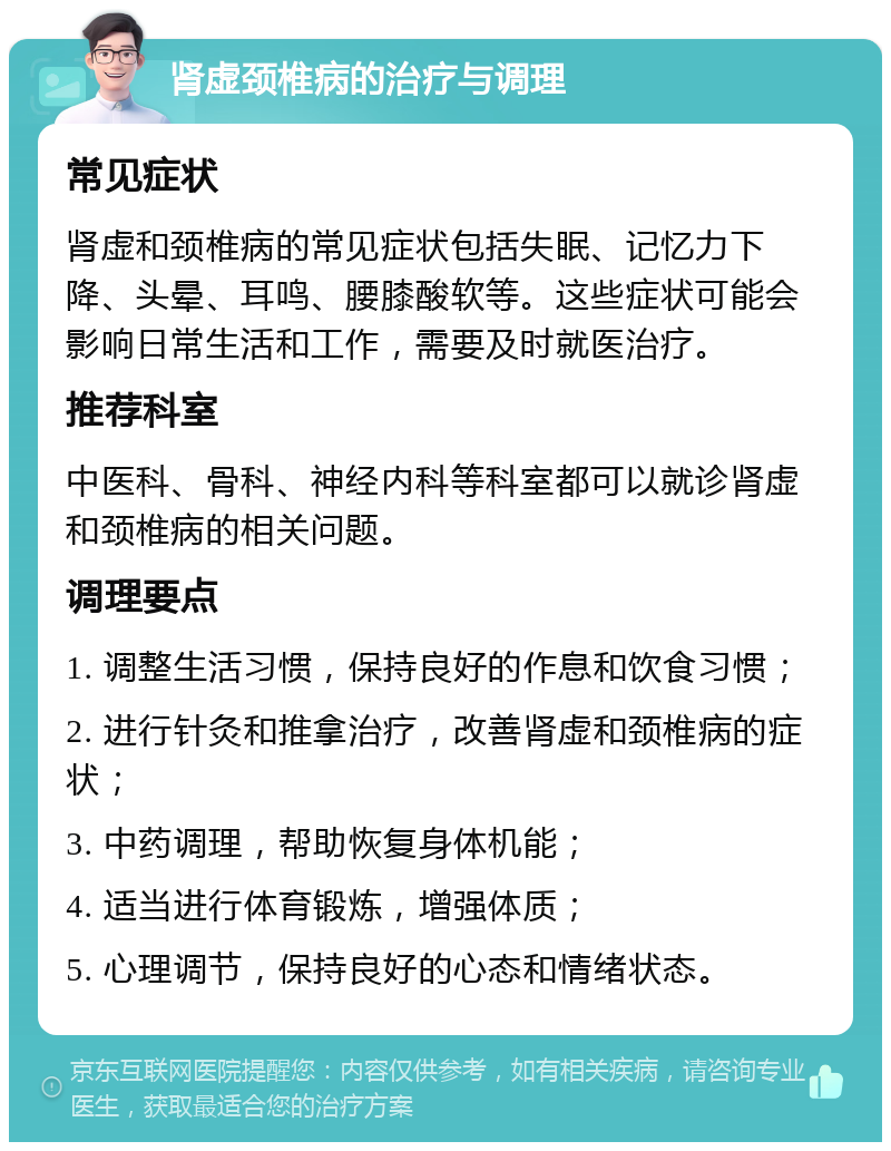 肾虚颈椎病的治疗与调理 常见症状 肾虚和颈椎病的常见症状包括失眠、记忆力下降、头晕、耳鸣、腰膝酸软等。这些症状可能会影响日常生活和工作，需要及时就医治疗。 推荐科室 中医科、骨科、神经内科等科室都可以就诊肾虚和颈椎病的相关问题。 调理要点 1. 调整生活习惯，保持良好的作息和饮食习惯； 2. 进行针灸和推拿治疗，改善肾虚和颈椎病的症状； 3. 中药调理，帮助恢复身体机能； 4. 适当进行体育锻炼，增强体质； 5. 心理调节，保持良好的心态和情绪状态。