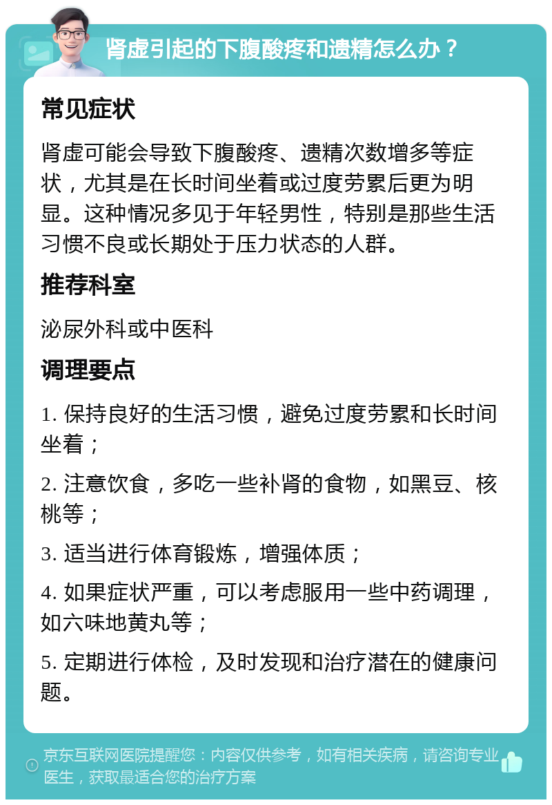 肾虚引起的下腹酸疼和遗精怎么办？ 常见症状 肾虚可能会导致下腹酸疼、遗精次数增多等症状，尤其是在长时间坐着或过度劳累后更为明显。这种情况多见于年轻男性，特别是那些生活习惯不良或长期处于压力状态的人群。 推荐科室 泌尿外科或中医科 调理要点 1. 保持良好的生活习惯，避免过度劳累和长时间坐着； 2. 注意饮食，多吃一些补肾的食物，如黑豆、核桃等； 3. 适当进行体育锻炼，增强体质； 4. 如果症状严重，可以考虑服用一些中药调理，如六味地黄丸等； 5. 定期进行体检，及时发现和治疗潜在的健康问题。