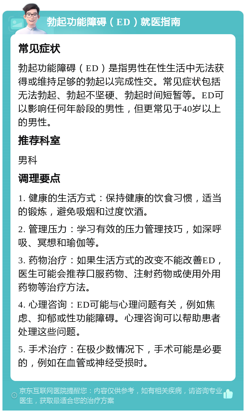 勃起功能障碍（ED）就医指南 常见症状 勃起功能障碍（ED）是指男性在性生活中无法获得或维持足够的勃起以完成性交。常见症状包括无法勃起、勃起不坚硬、勃起时间短暂等。ED可以影响任何年龄段的男性，但更常见于40岁以上的男性。 推荐科室 男科 调理要点 1. 健康的生活方式：保持健康的饮食习惯，适当的锻炼，避免吸烟和过度饮酒。 2. 管理压力：学习有效的压力管理技巧，如深呼吸、冥想和瑜伽等。 3. 药物治疗：如果生活方式的改变不能改善ED，医生可能会推荐口服药物、注射药物或使用外用药物等治疗方法。 4. 心理咨询：ED可能与心理问题有关，例如焦虑、抑郁或性功能障碍。心理咨询可以帮助患者处理这些问题。 5. 手术治疗：在极少数情况下，手术可能是必要的，例如在血管或神经受损时。