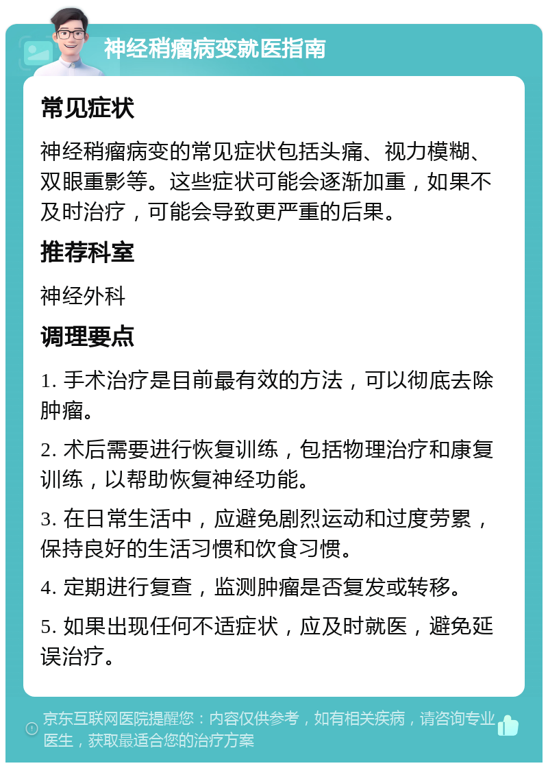 神经稍瘤病变就医指南 常见症状 神经稍瘤病变的常见症状包括头痛、视力模糊、双眼重影等。这些症状可能会逐渐加重，如果不及时治疗，可能会导致更严重的后果。 推荐科室 神经外科 调理要点 1. 手术治疗是目前最有效的方法，可以彻底去除肿瘤。 2. 术后需要进行恢复训练，包括物理治疗和康复训练，以帮助恢复神经功能。 3. 在日常生活中，应避免剧烈运动和过度劳累，保持良好的生活习惯和饮食习惯。 4. 定期进行复查，监测肿瘤是否复发或转移。 5. 如果出现任何不适症状，应及时就医，避免延误治疗。