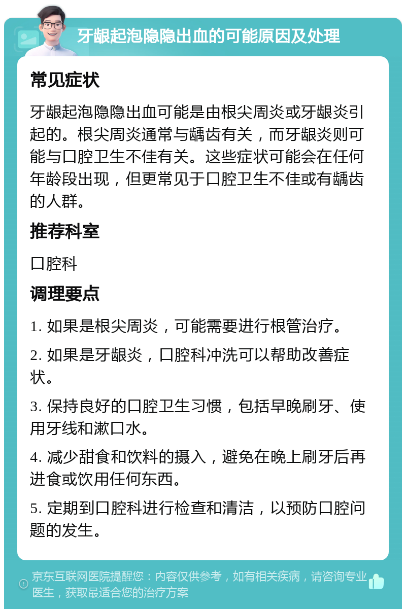 牙龈起泡隐隐出血的可能原因及处理 常见症状 牙龈起泡隐隐出血可能是由根尖周炎或牙龈炎引起的。根尖周炎通常与龋齿有关，而牙龈炎则可能与口腔卫生不佳有关。这些症状可能会在任何年龄段出现，但更常见于口腔卫生不佳或有龋齿的人群。 推荐科室 口腔科 调理要点 1. 如果是根尖周炎，可能需要进行根管治疗。 2. 如果是牙龈炎，口腔科冲洗可以帮助改善症状。 3. 保持良好的口腔卫生习惯，包括早晚刷牙、使用牙线和漱口水。 4. 减少甜食和饮料的摄入，避免在晚上刷牙后再进食或饮用任何东西。 5. 定期到口腔科进行检查和清洁，以预防口腔问题的发生。