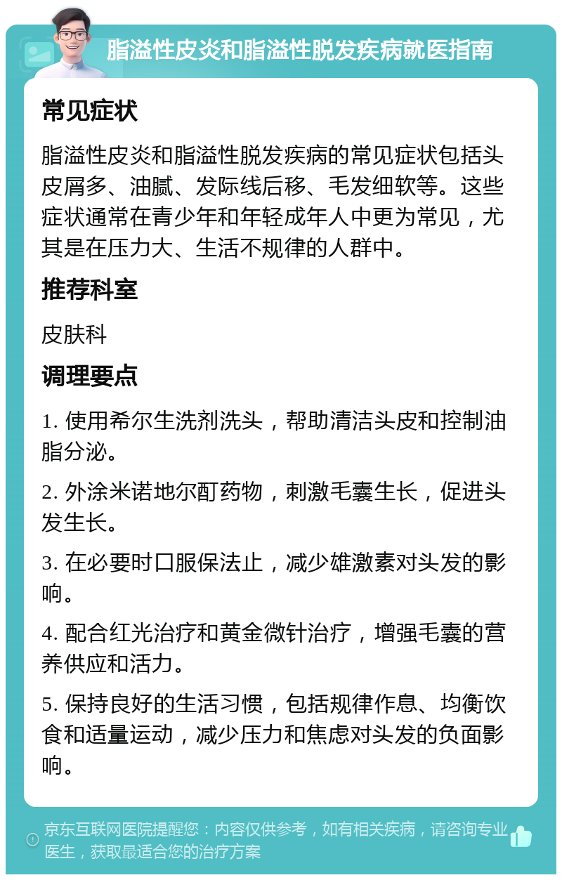 脂溢性皮炎和脂溢性脱发疾病就医指南 常见症状 脂溢性皮炎和脂溢性脱发疾病的常见症状包括头皮屑多、油腻、发际线后移、毛发细软等。这些症状通常在青少年和年轻成年人中更为常见，尤其是在压力大、生活不规律的人群中。 推荐科室 皮肤科 调理要点 1. 使用希尔生洗剂洗头，帮助清洁头皮和控制油脂分泌。 2. 外涂米诺地尔酊药物，刺激毛囊生长，促进头发生长。 3. 在必要时口服保法止，减少雄激素对头发的影响。 4. 配合红光治疗和黄金微针治疗，增强毛囊的营养供应和活力。 5. 保持良好的生活习惯，包括规律作息、均衡饮食和适量运动，减少压力和焦虑对头发的负面影响。