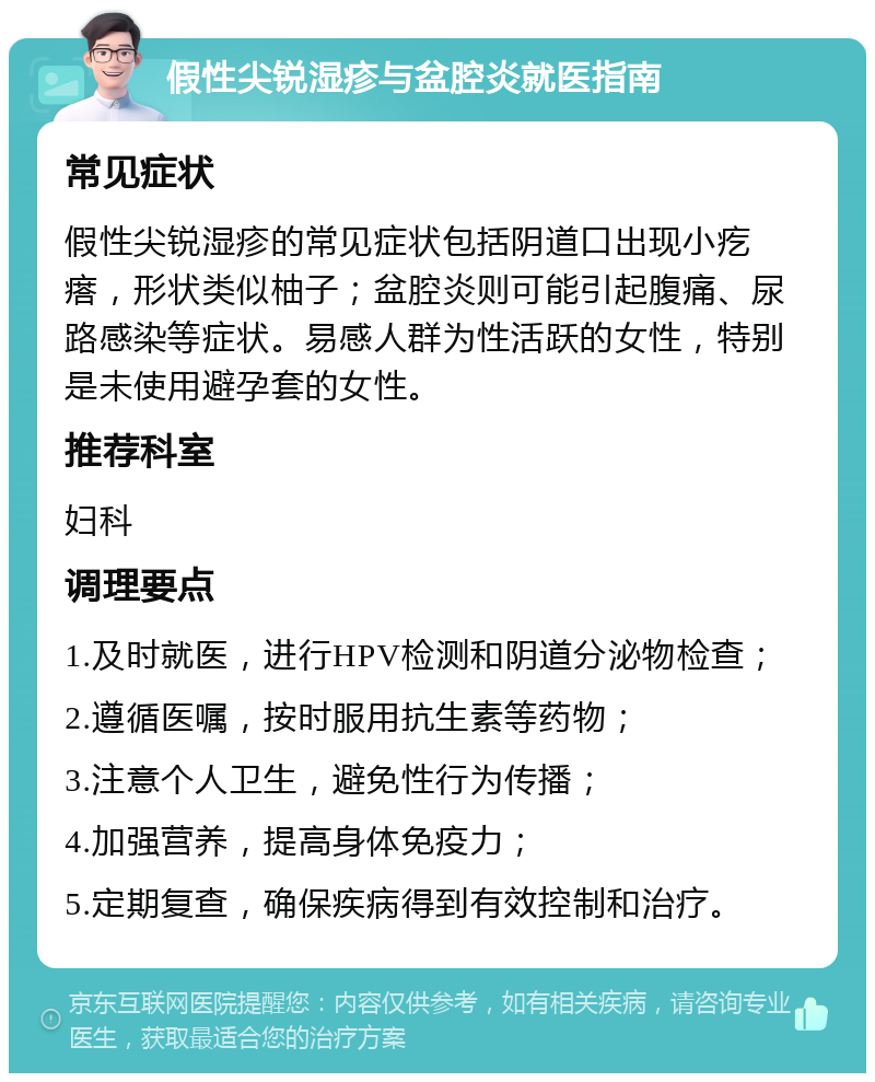 假性尖锐湿疹与盆腔炎就医指南 常见症状 假性尖锐湿疹的常见症状包括阴道口出现小疙瘩，形状类似柚子；盆腔炎则可能引起腹痛、尿路感染等症状。易感人群为性活跃的女性，特别是未使用避孕套的女性。 推荐科室 妇科 调理要点 1.及时就医，进行HPV检测和阴道分泌物检查； 2.遵循医嘱，按时服用抗生素等药物； 3.注意个人卫生，避免性行为传播； 4.加强营养，提高身体免疫力； 5.定期复查，确保疾病得到有效控制和治疗。