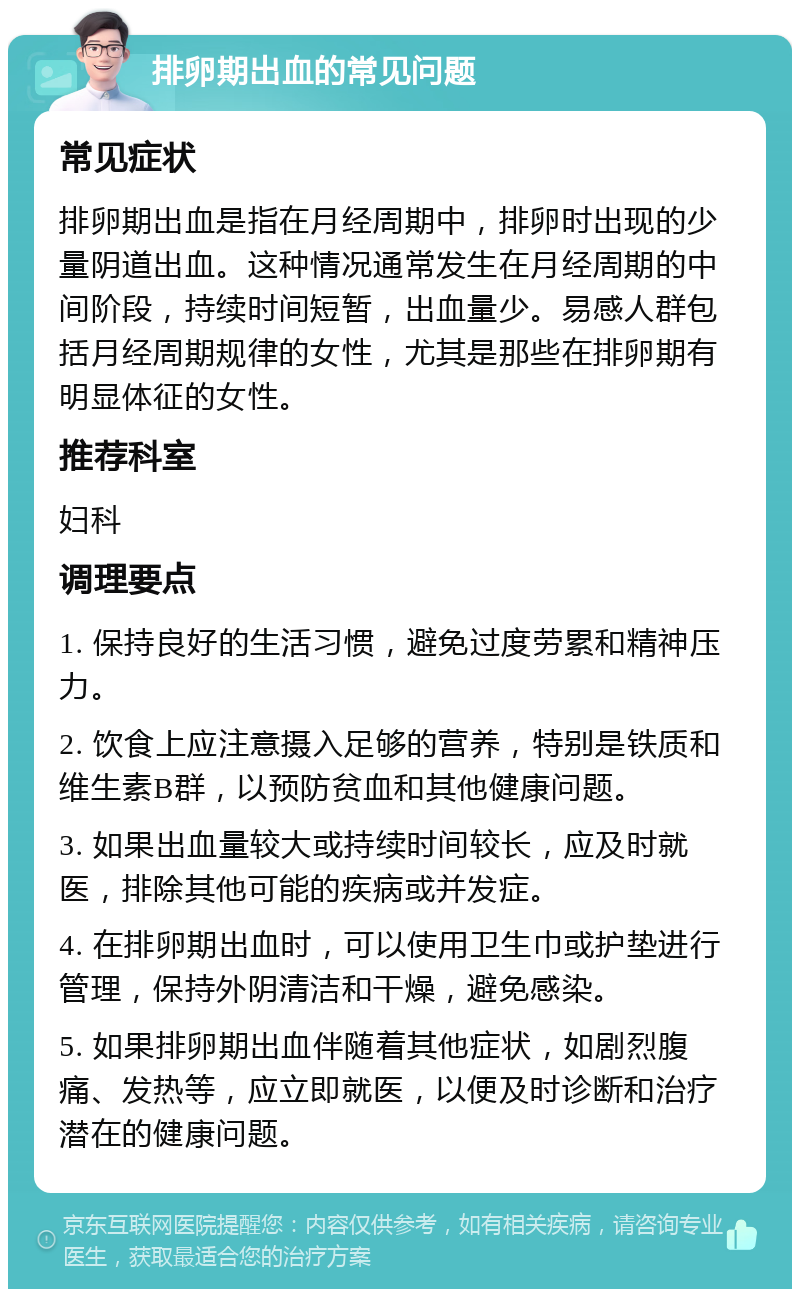 排卵期出血的常见问题 常见症状 排卵期出血是指在月经周期中，排卵时出现的少量阴道出血。这种情况通常发生在月经周期的中间阶段，持续时间短暂，出血量少。易感人群包括月经周期规律的女性，尤其是那些在排卵期有明显体征的女性。 推荐科室 妇科 调理要点 1. 保持良好的生活习惯，避免过度劳累和精神压力。 2. 饮食上应注意摄入足够的营养，特别是铁质和维生素B群，以预防贫血和其他健康问题。 3. 如果出血量较大或持续时间较长，应及时就医，排除其他可能的疾病或并发症。 4. 在排卵期出血时，可以使用卫生巾或护垫进行管理，保持外阴清洁和干燥，避免感染。 5. 如果排卵期出血伴随着其他症状，如剧烈腹痛、发热等，应立即就医，以便及时诊断和治疗潜在的健康问题。