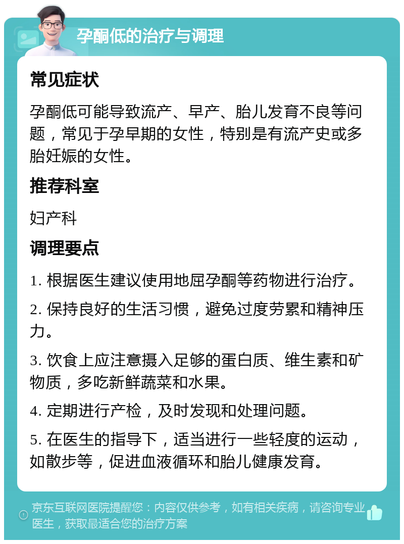 孕酮低的治疗与调理 常见症状 孕酮低可能导致流产、早产、胎儿发育不良等问题，常见于孕早期的女性，特别是有流产史或多胎妊娠的女性。 推荐科室 妇产科 调理要点 1. 根据医生建议使用地屈孕酮等药物进行治疗。 2. 保持良好的生活习惯，避免过度劳累和精神压力。 3. 饮食上应注意摄入足够的蛋白质、维生素和矿物质，多吃新鲜蔬菜和水果。 4. 定期进行产检，及时发现和处理问题。 5. 在医生的指导下，适当进行一些轻度的运动，如散步等，促进血液循环和胎儿健康发育。