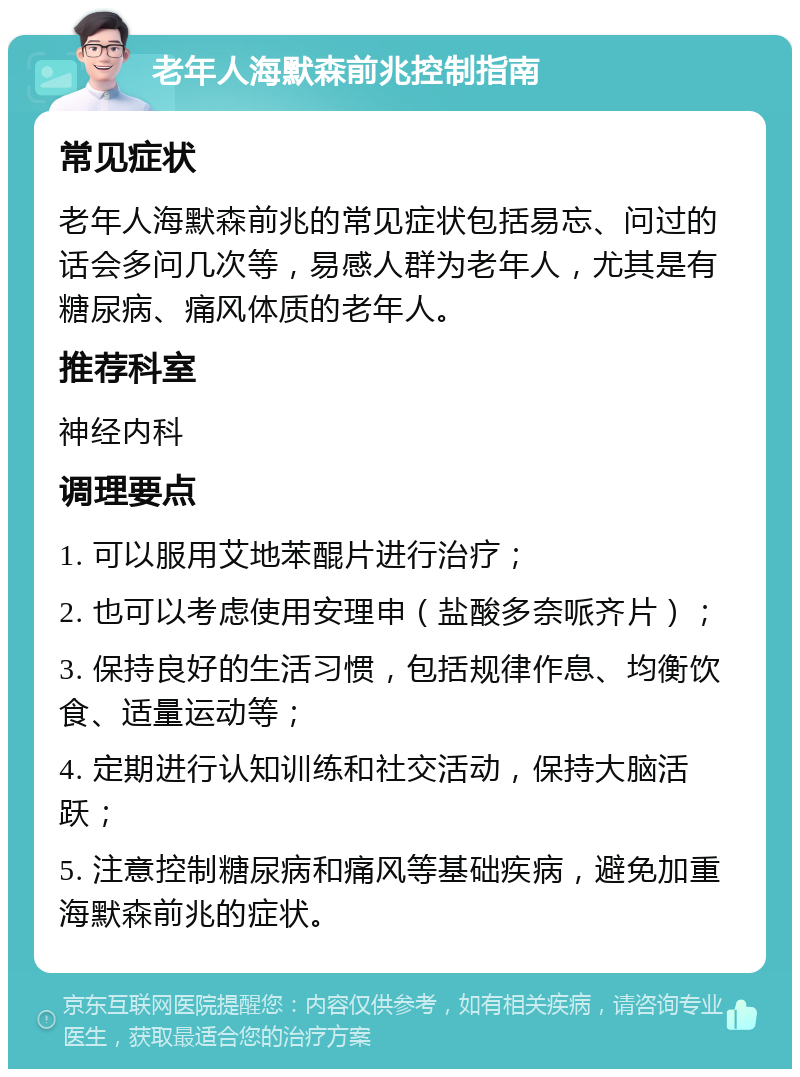 老年人海默森前兆控制指南 常见症状 老年人海默森前兆的常见症状包括易忘、问过的话会多问几次等，易感人群为老年人，尤其是有糖尿病、痛风体质的老年人。 推荐科室 神经内科 调理要点 1. 可以服用艾地苯醌片进行治疗； 2. 也可以考虑使用安理申（盐酸多奈哌齐片）； 3. 保持良好的生活习惯，包括规律作息、均衡饮食、适量运动等； 4. 定期进行认知训练和社交活动，保持大脑活跃； 5. 注意控制糖尿病和痛风等基础疾病，避免加重海默森前兆的症状。