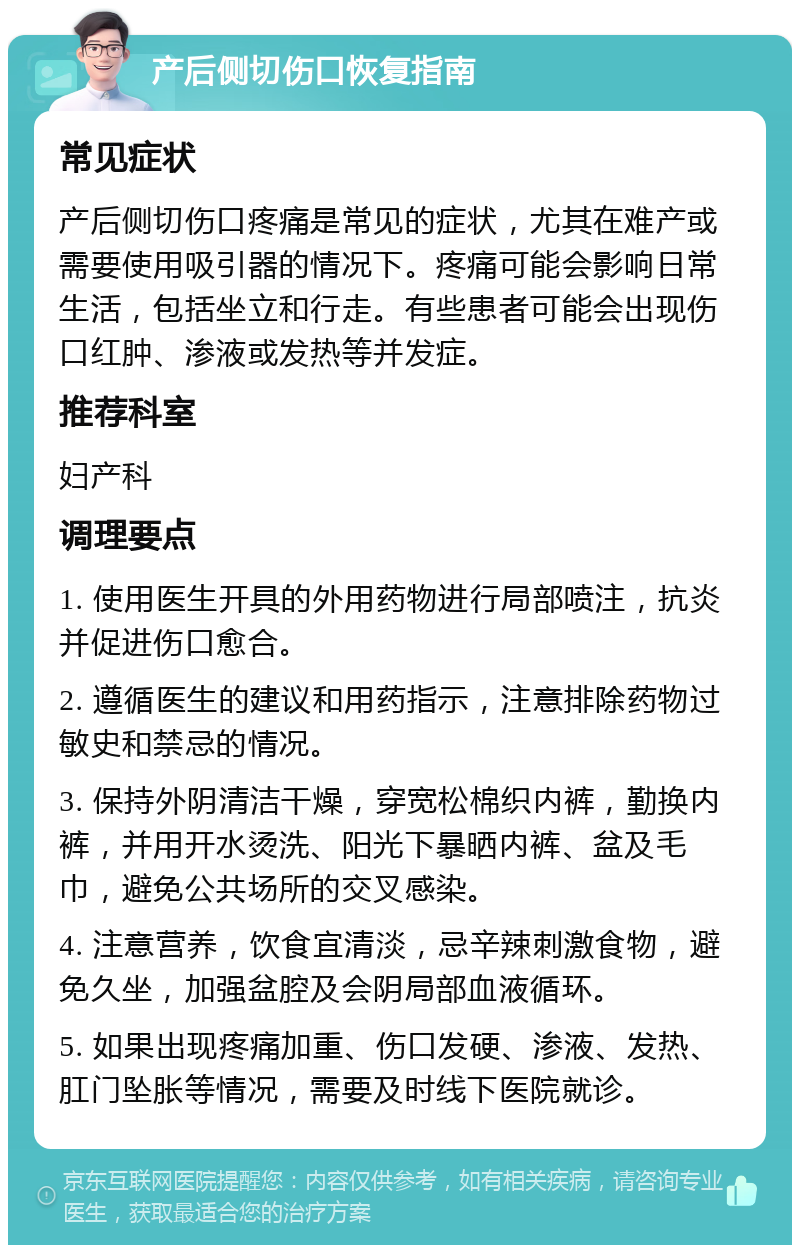 产后侧切伤口恢复指南 常见症状 产后侧切伤口疼痛是常见的症状，尤其在难产或需要使用吸引器的情况下。疼痛可能会影响日常生活，包括坐立和行走。有些患者可能会出现伤口红肿、渗液或发热等并发症。 推荐科室 妇产科 调理要点 1. 使用医生开具的外用药物进行局部喷注，抗炎并促进伤口愈合。 2. 遵循医生的建议和用药指示，注意排除药物过敏史和禁忌的情况。 3. 保持外阴清洁干燥，穿宽松棉织内裤，勤换内裤，并用开水烫洗、阳光下暴晒内裤、盆及毛巾，避免公共场所的交叉感染。 4. 注意营养，饮食宜清淡，忌辛辣刺激食物，避免久坐，加强盆腔及会阴局部血液循环。 5. 如果出现疼痛加重、伤口发硬、渗液、发热、肛门坠胀等情况，需要及时线下医院就诊。