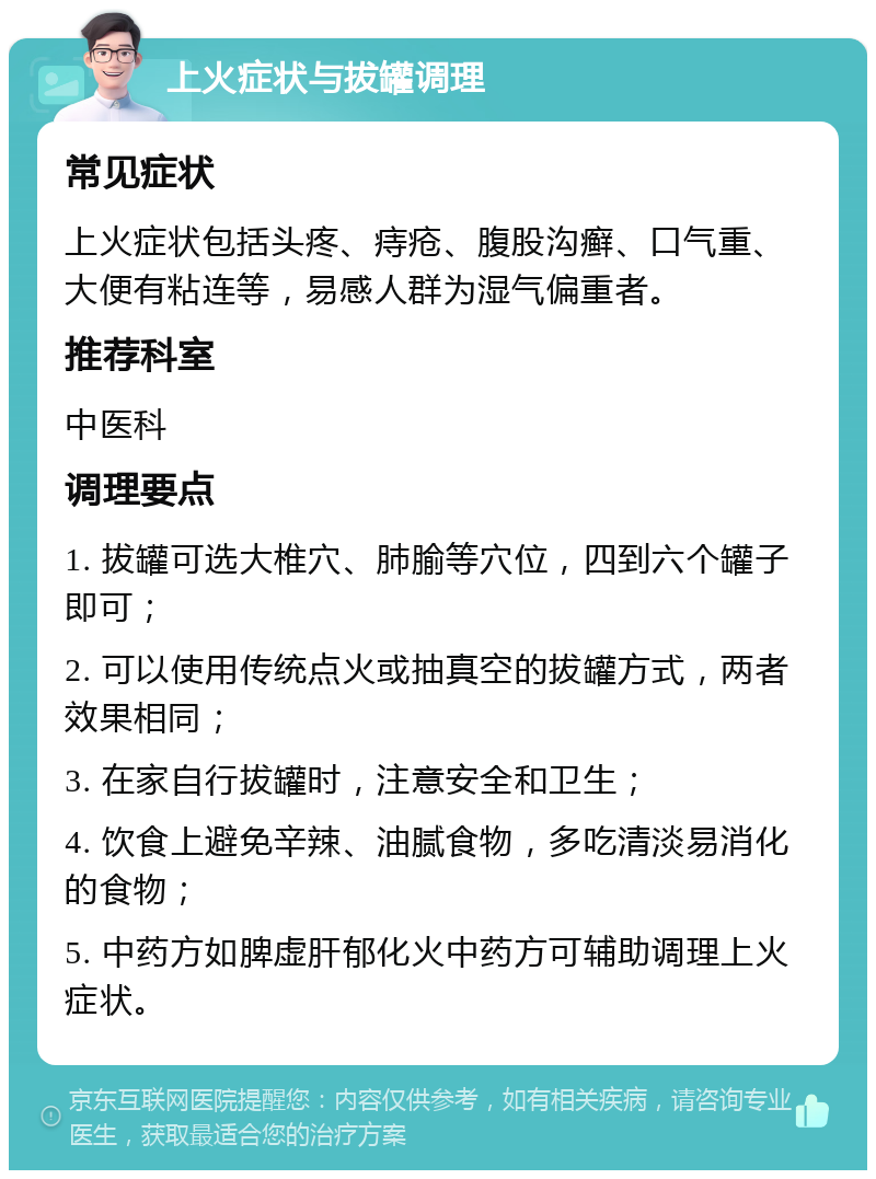 上火症状与拔罐调理 常见症状 上火症状包括头疼、痔疮、腹股沟癣、口气重、大便有粘连等，易感人群为湿气偏重者。 推荐科室 中医科 调理要点 1. 拔罐可选大椎穴、肺腧等穴位，四到六个罐子即可； 2. 可以使用传统点火或抽真空的拔罐方式，两者效果相同； 3. 在家自行拔罐时，注意安全和卫生； 4. 饮食上避免辛辣、油腻食物，多吃清淡易消化的食物； 5. 中药方如脾虚肝郁化火中药方可辅助调理上火症状。