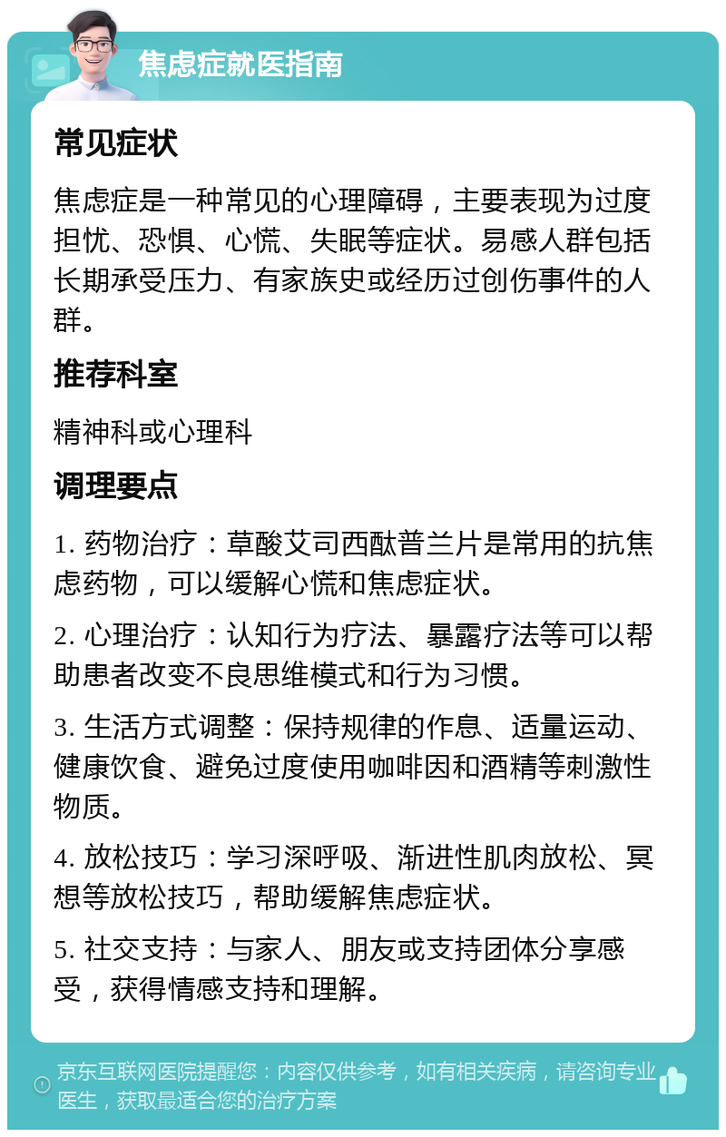 焦虑症就医指南 常见症状 焦虑症是一种常见的心理障碍，主要表现为过度担忧、恐惧、心慌、失眠等症状。易感人群包括长期承受压力、有家族史或经历过创伤事件的人群。 推荐科室 精神科或心理科 调理要点 1. 药物治疗：草酸艾司西酞普兰片是常用的抗焦虑药物，可以缓解心慌和焦虑症状。 2. 心理治疗：认知行为疗法、暴露疗法等可以帮助患者改变不良思维模式和行为习惯。 3. 生活方式调整：保持规律的作息、适量运动、健康饮食、避免过度使用咖啡因和酒精等刺激性物质。 4. 放松技巧：学习深呼吸、渐进性肌肉放松、冥想等放松技巧，帮助缓解焦虑症状。 5. 社交支持：与家人、朋友或支持团体分享感受，获得情感支持和理解。