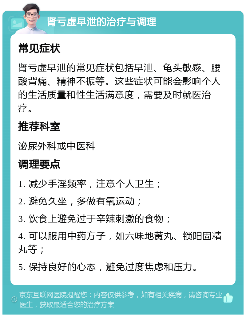 肾亏虚早泄的治疗与调理 常见症状 肾亏虚早泄的常见症状包括早泄、龟头敏感、腰酸背痛、精神不振等。这些症状可能会影响个人的生活质量和性生活满意度，需要及时就医治疗。 推荐科室 泌尿外科或中医科 调理要点 1. 减少手淫频率，注意个人卫生； 2. 避免久坐，多做有氧运动； 3. 饮食上避免过于辛辣刺激的食物； 4. 可以服用中药方子，如六味地黄丸、锁阳固精丸等； 5. 保持良好的心态，避免过度焦虑和压力。