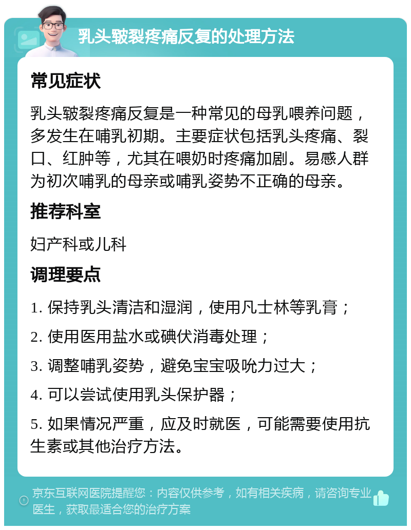 乳头皲裂疼痛反复的处理方法 常见症状 乳头皲裂疼痛反复是一种常见的母乳喂养问题，多发生在哺乳初期。主要症状包括乳头疼痛、裂口、红肿等，尤其在喂奶时疼痛加剧。易感人群为初次哺乳的母亲或哺乳姿势不正确的母亲。 推荐科室 妇产科或儿科 调理要点 1. 保持乳头清洁和湿润，使用凡士林等乳膏； 2. 使用医用盐水或碘伏消毒处理； 3. 调整哺乳姿势，避免宝宝吸吮力过大； 4. 可以尝试使用乳头保护器； 5. 如果情况严重，应及时就医，可能需要使用抗生素或其他治疗方法。