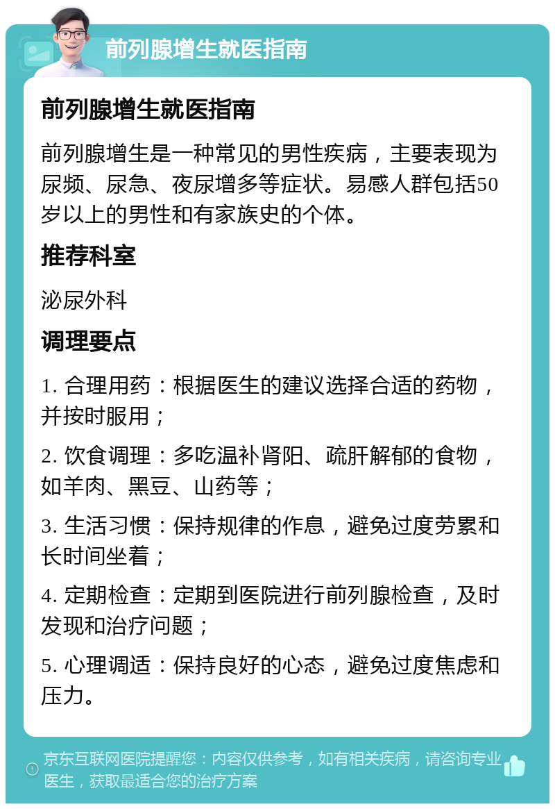 前列腺增生就医指南 前列腺增生就医指南 前列腺增生是一种常见的男性疾病，主要表现为尿频、尿急、夜尿增多等症状。易感人群包括50岁以上的男性和有家族史的个体。 推荐科室 泌尿外科 调理要点 1. 合理用药：根据医生的建议选择合适的药物，并按时服用； 2. 饮食调理：多吃温补肾阳、疏肝解郁的食物，如羊肉、黑豆、山药等； 3. 生活习惯：保持规律的作息，避免过度劳累和长时间坐着； 4. 定期检查：定期到医院进行前列腺检查，及时发现和治疗问题； 5. 心理调适：保持良好的心态，避免过度焦虑和压力。