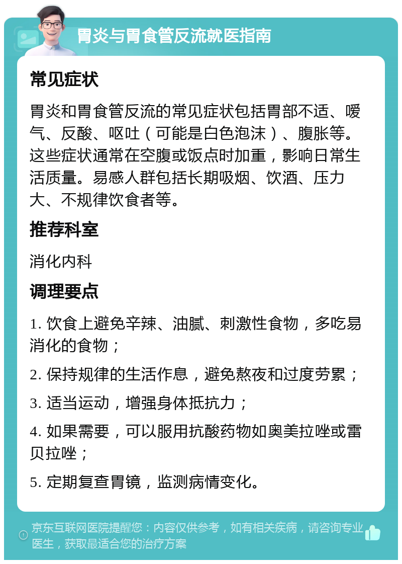 胃炎与胃食管反流就医指南 常见症状 胃炎和胃食管反流的常见症状包括胃部不适、嗳气、反酸、呕吐（可能是白色泡沫）、腹胀等。这些症状通常在空腹或饭点时加重，影响日常生活质量。易感人群包括长期吸烟、饮酒、压力大、不规律饮食者等。 推荐科室 消化内科 调理要点 1. 饮食上避免辛辣、油腻、刺激性食物，多吃易消化的食物； 2. 保持规律的生活作息，避免熬夜和过度劳累； 3. 适当运动，增强身体抵抗力； 4. 如果需要，可以服用抗酸药物如奥美拉唑或雷贝拉唑； 5. 定期复查胃镜，监测病情变化。