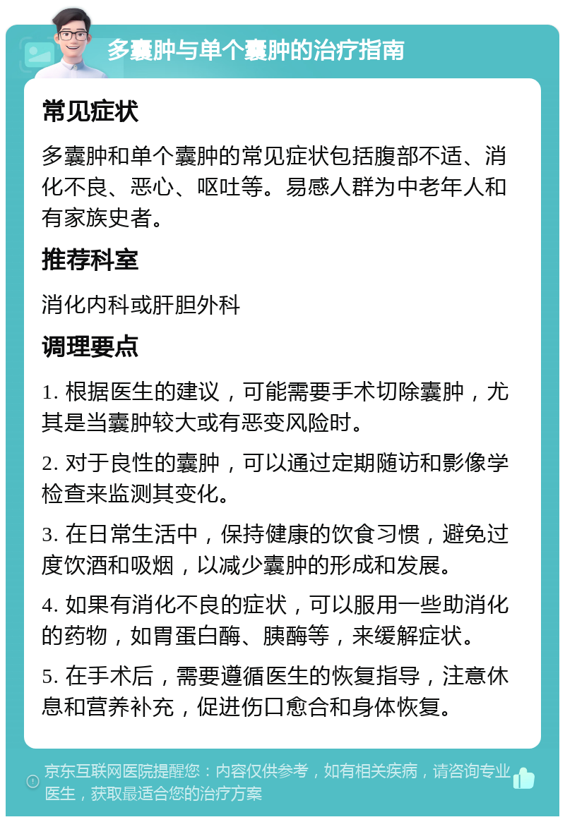 多囊肿与单个囊肿的治疗指南 常见症状 多囊肿和单个囊肿的常见症状包括腹部不适、消化不良、恶心、呕吐等。易感人群为中老年人和有家族史者。 推荐科室 消化内科或肝胆外科 调理要点 1. 根据医生的建议，可能需要手术切除囊肿，尤其是当囊肿较大或有恶变风险时。 2. 对于良性的囊肿，可以通过定期随访和影像学检查来监测其变化。 3. 在日常生活中，保持健康的饮食习惯，避免过度饮酒和吸烟，以减少囊肿的形成和发展。 4. 如果有消化不良的症状，可以服用一些助消化的药物，如胃蛋白酶、胰酶等，来缓解症状。 5. 在手术后，需要遵循医生的恢复指导，注意休息和营养补充，促进伤口愈合和身体恢复。