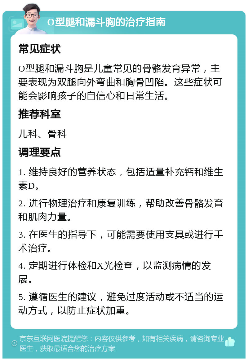 O型腿和漏斗胸的治疗指南 常见症状 O型腿和漏斗胸是儿童常见的骨骼发育异常，主要表现为双腿向外弯曲和胸骨凹陷。这些症状可能会影响孩子的自信心和日常生活。 推荐科室 儿科、骨科 调理要点 1. 维持良好的营养状态，包括适量补充钙和维生素D。 2. 进行物理治疗和康复训练，帮助改善骨骼发育和肌肉力量。 3. 在医生的指导下，可能需要使用支具或进行手术治疗。 4. 定期进行体检和X光检查，以监测病情的发展。 5. 遵循医生的建议，避免过度活动或不适当的运动方式，以防止症状加重。