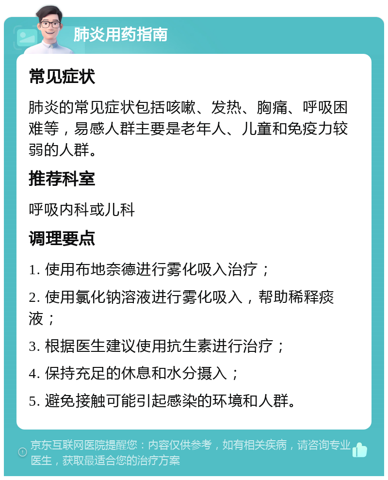 肺炎用药指南 常见症状 肺炎的常见症状包括咳嗽、发热、胸痛、呼吸困难等，易感人群主要是老年人、儿童和免疫力较弱的人群。 推荐科室 呼吸内科或儿科 调理要点 1. 使用布地奈德进行雾化吸入治疗； 2. 使用氯化钠溶液进行雾化吸入，帮助稀释痰液； 3. 根据医生建议使用抗生素进行治疗； 4. 保持充足的休息和水分摄入； 5. 避免接触可能引起感染的环境和人群。