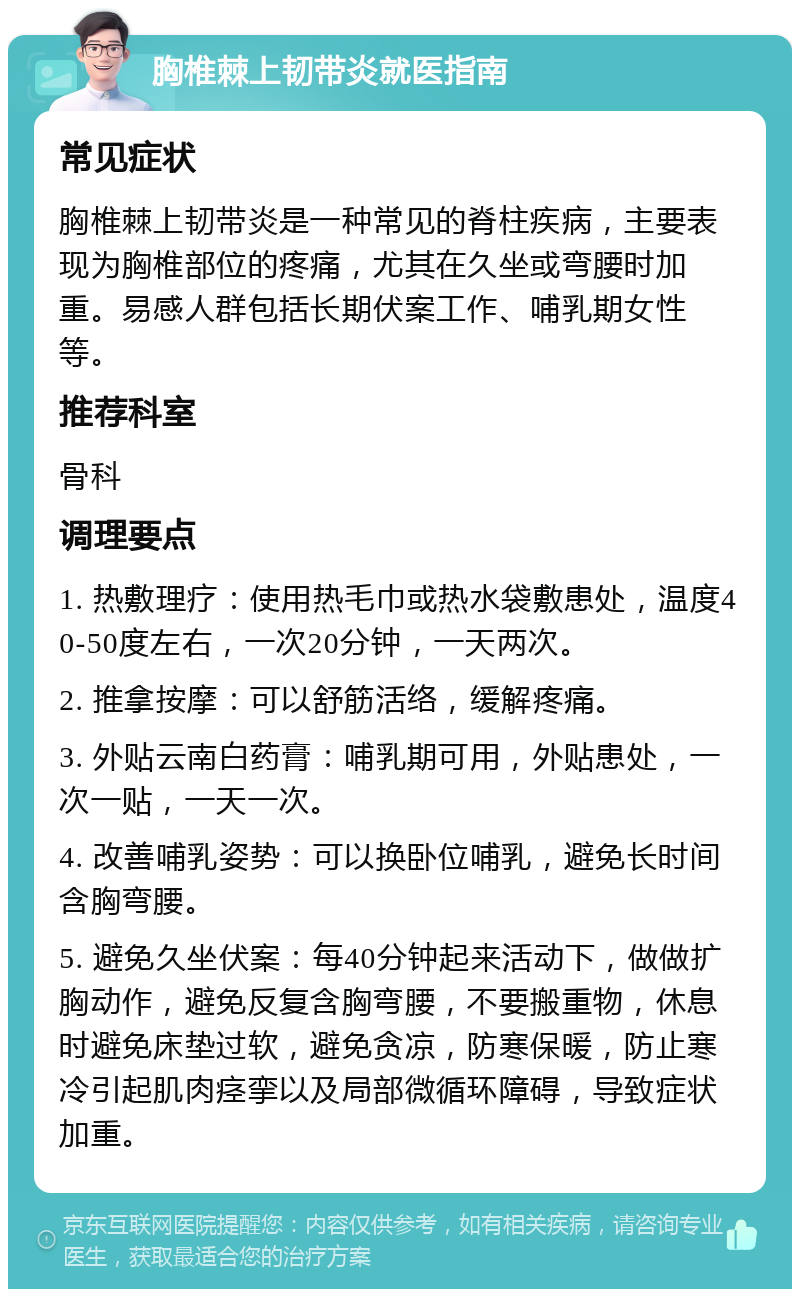 胸椎棘上韧带炎就医指南 常见症状 胸椎棘上韧带炎是一种常见的脊柱疾病，主要表现为胸椎部位的疼痛，尤其在久坐或弯腰时加重。易感人群包括长期伏案工作、哺乳期女性等。 推荐科室 骨科 调理要点 1. 热敷理疗：使用热毛巾或热水袋敷患处，温度40-50度左右，一次20分钟，一天两次。 2. 推拿按摩：可以舒筋活络，缓解疼痛。 3. 外贴云南白药膏：哺乳期可用，外贴患处，一次一贴，一天一次。 4. 改善哺乳姿势：可以换卧位哺乳，避免长时间含胸弯腰。 5. 避免久坐伏案：每40分钟起来活动下，做做扩胸动作，避免反复含胸弯腰，不要搬重物，休息时避免床垫过软，避免贪凉，防寒保暖，防止寒冷引起肌肉痉挛以及局部微循环障碍，导致症状加重。