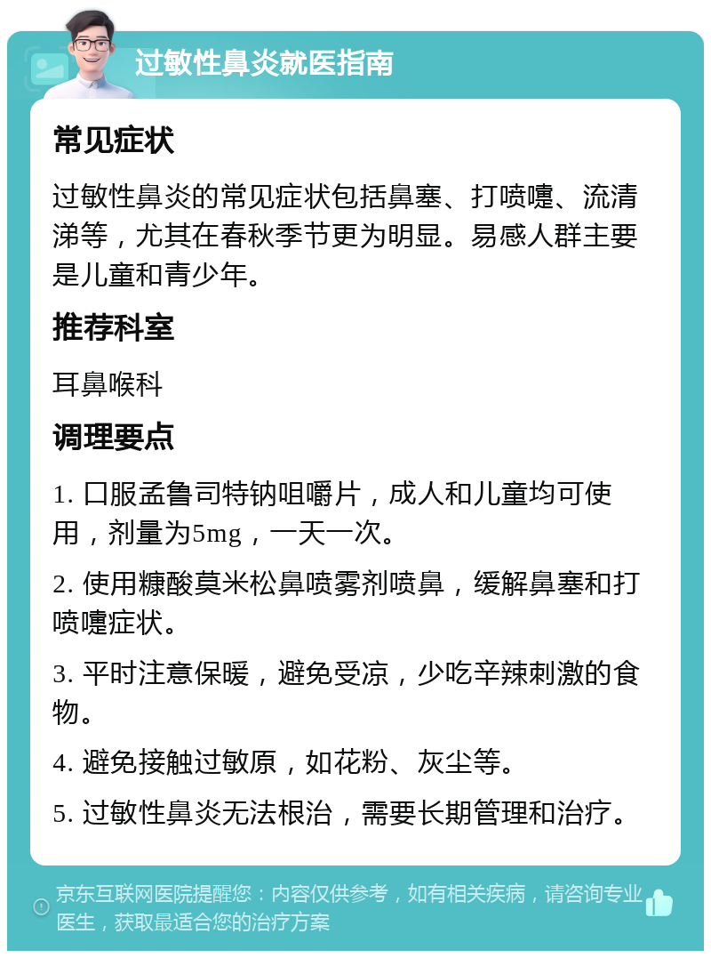 过敏性鼻炎就医指南 常见症状 过敏性鼻炎的常见症状包括鼻塞、打喷嚏、流清涕等，尤其在春秋季节更为明显。易感人群主要是儿童和青少年。 推荐科室 耳鼻喉科 调理要点 1. 口服孟鲁司特钠咀嚼片，成人和儿童均可使用，剂量为5mg，一天一次。 2. 使用糠酸莫米松鼻喷雾剂喷鼻，缓解鼻塞和打喷嚏症状。 3. 平时注意保暖，避免受凉，少吃辛辣刺激的食物。 4. 避免接触过敏原，如花粉、灰尘等。 5. 过敏性鼻炎无法根治，需要长期管理和治疗。