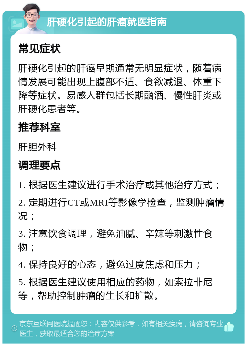 肝硬化引起的肝癌就医指南 常见症状 肝硬化引起的肝癌早期通常无明显症状，随着病情发展可能出现上腹部不适、食欲减退、体重下降等症状。易感人群包括长期酗酒、慢性肝炎或肝硬化患者等。 推荐科室 肝胆外科 调理要点 1. 根据医生建议进行手术治疗或其他治疗方式； 2. 定期进行CT或MRI等影像学检查，监测肿瘤情况； 3. 注意饮食调理，避免油腻、辛辣等刺激性食物； 4. 保持良好的心态，避免过度焦虑和压力； 5. 根据医生建议使用相应的药物，如索拉非尼等，帮助控制肿瘤的生长和扩散。