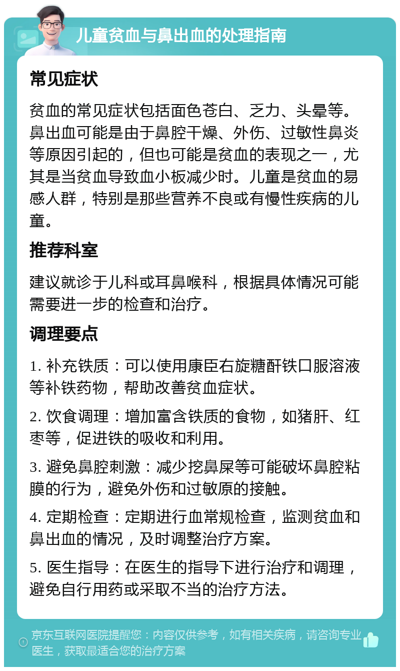 儿童贫血与鼻出血的处理指南 常见症状 贫血的常见症状包括面色苍白、乏力、头晕等。鼻出血可能是由于鼻腔干燥、外伤、过敏性鼻炎等原因引起的，但也可能是贫血的表现之一，尤其是当贫血导致血小板减少时。儿童是贫血的易感人群，特别是那些营养不良或有慢性疾病的儿童。 推荐科室 建议就诊于儿科或耳鼻喉科，根据具体情况可能需要进一步的检查和治疗。 调理要点 1. 补充铁质：可以使用康臣右旋糖酐铁口服溶液等补铁药物，帮助改善贫血症状。 2. 饮食调理：增加富含铁质的食物，如猪肝、红枣等，促进铁的吸收和利用。 3. 避免鼻腔刺激：减少挖鼻屎等可能破坏鼻腔粘膜的行为，避免外伤和过敏原的接触。 4. 定期检查：定期进行血常规检查，监测贫血和鼻出血的情况，及时调整治疗方案。 5. 医生指导：在医生的指导下进行治疗和调理，避免自行用药或采取不当的治疗方法。