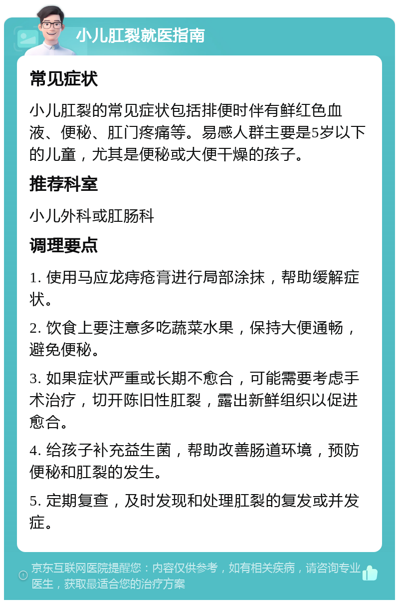 小儿肛裂就医指南 常见症状 小儿肛裂的常见症状包括排便时伴有鲜红色血液、便秘、肛门疼痛等。易感人群主要是5岁以下的儿童，尤其是便秘或大便干燥的孩子。 推荐科室 小儿外科或肛肠科 调理要点 1. 使用马应龙痔疮膏进行局部涂抹，帮助缓解症状。 2. 饮食上要注意多吃蔬菜水果，保持大便通畅，避免便秘。 3. 如果症状严重或长期不愈合，可能需要考虑手术治疗，切开陈旧性肛裂，露出新鲜组织以促进愈合。 4. 给孩子补充益生菌，帮助改善肠道环境，预防便秘和肛裂的发生。 5. 定期复查，及时发现和处理肛裂的复发或并发症。