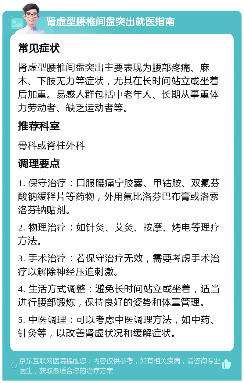 肾虚型腰椎间盘突出就医指南 常见症状 肾虚型腰椎间盘突出主要表现为腰部疼痛、麻木、下肢无力等症状，尤其在长时间站立或坐着后加重。易感人群包括中老年人、长期从事重体力劳动者、缺乏运动者等。 推荐科室 骨科或脊柱外科 调理要点 1. 保守治疗：口服腰痛宁胶囊、甲钴胺、双氯芬酸钠缓释片等药物，外用氟比洛芬巴布膏或洛索洛芬钠贴剂。 2. 物理治疗：如针灸、艾灸、按摩、烤电等理疗方法。 3. 手术治疗：若保守治疗无效，需要考虑手术治疗以解除神经压迫刺激。 4. 生活方式调整：避免长时间站立或坐着，适当进行腰部锻炼，保持良好的姿势和体重管理。 5. 中医调理：可以考虑中医调理方法，如中药、针灸等，以改善肾虚状况和缓解症状。