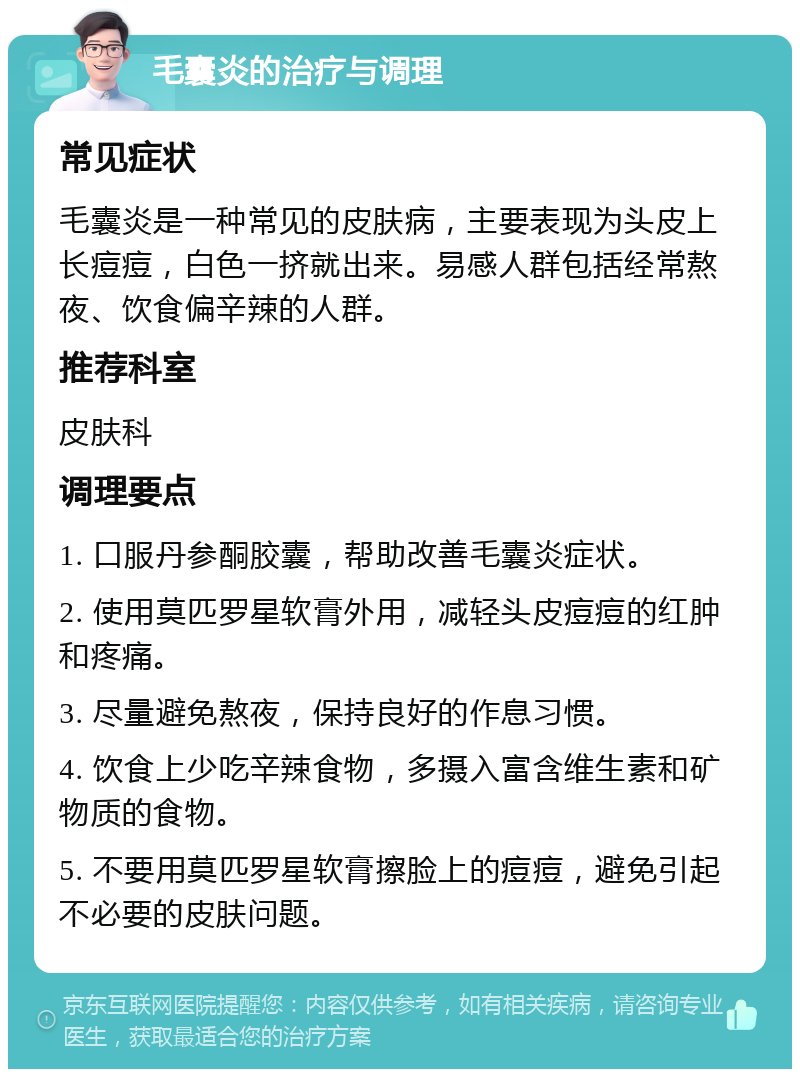 毛囊炎的治疗与调理 常见症状 毛囊炎是一种常见的皮肤病，主要表现为头皮上长痘痘，白色一挤就出来。易感人群包括经常熬夜、饮食偏辛辣的人群。 推荐科室 皮肤科 调理要点 1. 口服丹参酮胶囊，帮助改善毛囊炎症状。 2. 使用莫匹罗星软膏外用，减轻头皮痘痘的红肿和疼痛。 3. 尽量避免熬夜，保持良好的作息习惯。 4. 饮食上少吃辛辣食物，多摄入富含维生素和矿物质的食物。 5. 不要用莫匹罗星软膏擦脸上的痘痘，避免引起不必要的皮肤问题。