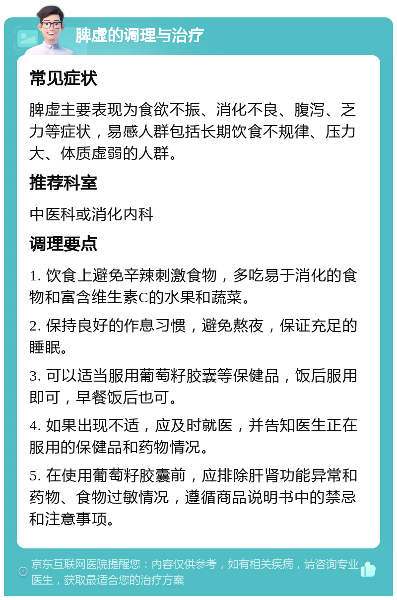 脾虚的调理与治疗 常见症状 脾虚主要表现为食欲不振、消化不良、腹泻、乏力等症状，易感人群包括长期饮食不规律、压力大、体质虚弱的人群。 推荐科室 中医科或消化内科 调理要点 1. 饮食上避免辛辣刺激食物，多吃易于消化的食物和富含维生素C的水果和蔬菜。 2. 保持良好的作息习惯，避免熬夜，保证充足的睡眠。 3. 可以适当服用葡萄籽胶囊等保健品，饭后服用即可，早餐饭后也可。 4. 如果出现不适，应及时就医，并告知医生正在服用的保健品和药物情况。 5. 在使用葡萄籽胶囊前，应排除肝肾功能异常和药物、食物过敏情况，遵循商品说明书中的禁忌和注意事项。