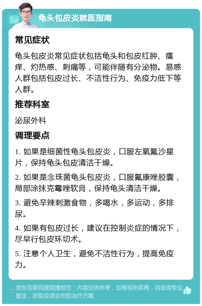 龟头包皮炎就医指南 常见症状 龟头包皮炎常见症状包括龟头和包皮红肿、瘙痒、灼热感、刺痛等，可能伴随有分泌物。易感人群包括包皮过长、不洁性行为、免疫力低下等人群。 推荐科室 泌尿外科 调理要点 1. 如果是细菌性龟头包皮炎，口服左氧氟沙星片，保持龟头包皮清洁干燥。 2. 如果是念珠菌龟头包皮炎，口服氟康唑胶囊，局部涂抹克霉唑软膏，保持龟头清洁干燥。 3. 避免辛辣刺激食物，多喝水，多运动，多排尿。 4. 如果有包皮过长，建议在控制炎症的情况下，尽早行包皮环切术。 5. 注意个人卫生，避免不洁性行为，提高免疫力。