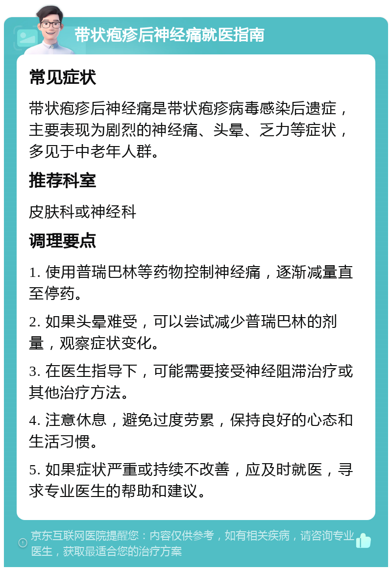 带状疱疹后神经痛就医指南 常见症状 带状疱疹后神经痛是带状疱疹病毒感染后遗症，主要表现为剧烈的神经痛、头晕、乏力等症状，多见于中老年人群。 推荐科室 皮肤科或神经科 调理要点 1. 使用普瑞巴林等药物控制神经痛，逐渐减量直至停药。 2. 如果头晕难受，可以尝试减少普瑞巴林的剂量，观察症状变化。 3. 在医生指导下，可能需要接受神经阻滞治疗或其他治疗方法。 4. 注意休息，避免过度劳累，保持良好的心态和生活习惯。 5. 如果症状严重或持续不改善，应及时就医，寻求专业医生的帮助和建议。