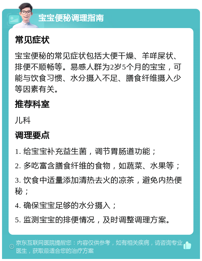 宝宝便秘调理指南 常见症状 宝宝便秘的常见症状包括大便干燥、羊咩屎状、排便不顺畅等。易感人群为2岁5个月的宝宝，可能与饮食习惯、水分摄入不足、膳食纤维摄入少等因素有关。 推荐科室 儿科 调理要点 1. 给宝宝补充益生菌，调节胃肠道功能； 2. 多吃富含膳食纤维的食物，如蔬菜、水果等； 3. 饮食中适量添加清热去火的凉茶，避免内热便秘； 4. 确保宝宝足够的水分摄入； 5. 监测宝宝的排便情况，及时调整调理方案。