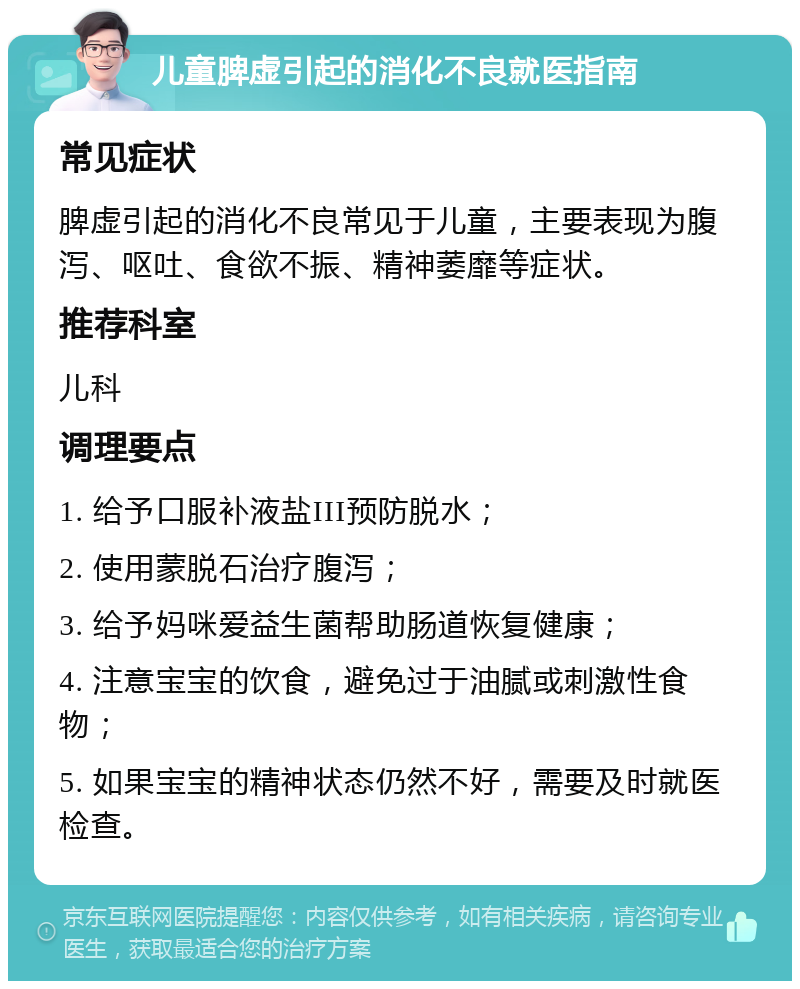 儿童脾虚引起的消化不良就医指南 常见症状 脾虚引起的消化不良常见于儿童，主要表现为腹泻、呕吐、食欲不振、精神萎靡等症状。 推荐科室 儿科 调理要点 1. 给予口服补液盐III预防脱水； 2. 使用蒙脱石治疗腹泻； 3. 给予妈咪爱益生菌帮助肠道恢复健康； 4. 注意宝宝的饮食，避免过于油腻或刺激性食物； 5. 如果宝宝的精神状态仍然不好，需要及时就医检查。