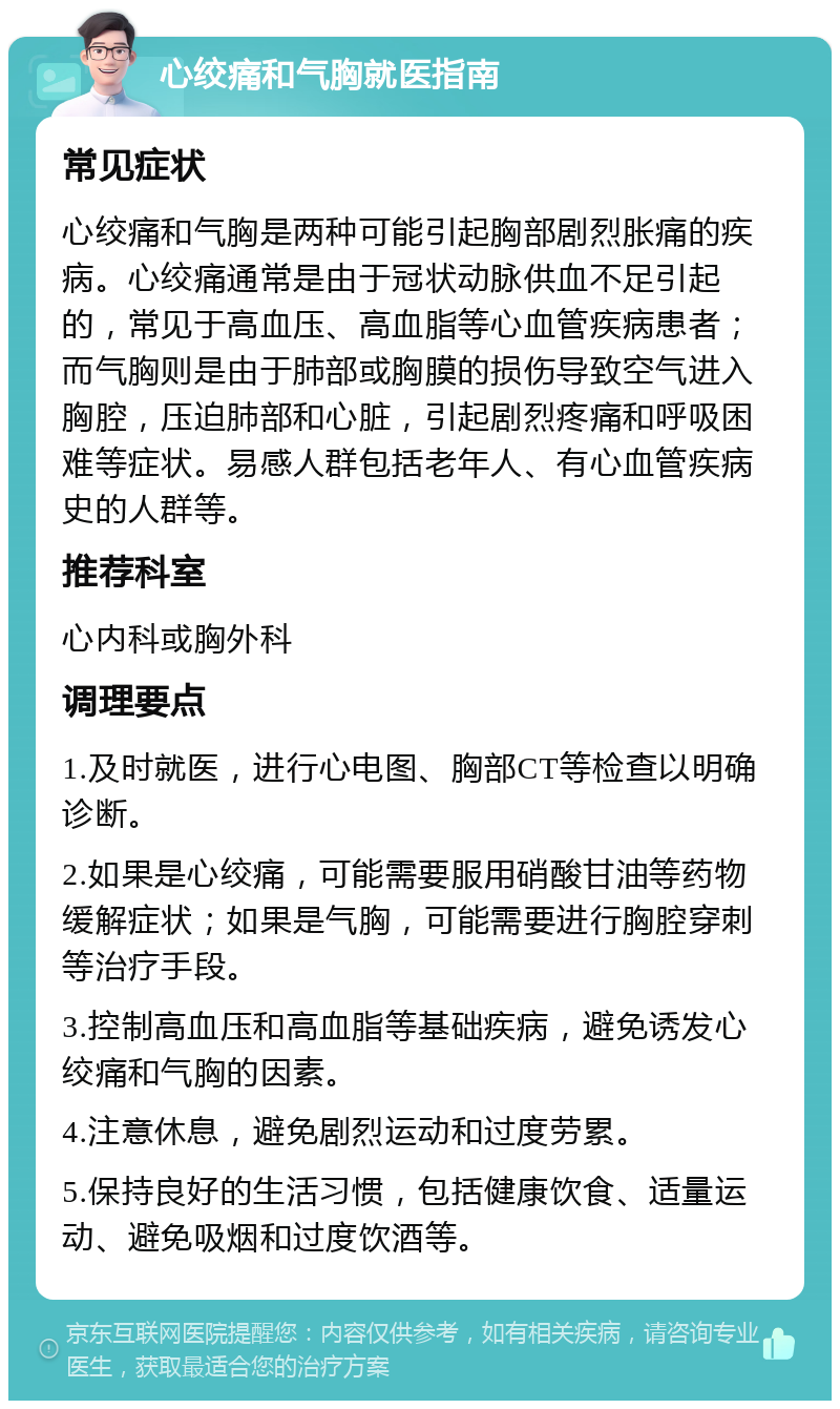 心绞痛和气胸就医指南 常见症状 心绞痛和气胸是两种可能引起胸部剧烈胀痛的疾病。心绞痛通常是由于冠状动脉供血不足引起的，常见于高血压、高血脂等心血管疾病患者；而气胸则是由于肺部或胸膜的损伤导致空气进入胸腔，压迫肺部和心脏，引起剧烈疼痛和呼吸困难等症状。易感人群包括老年人、有心血管疾病史的人群等。 推荐科室 心内科或胸外科 调理要点 1.及时就医，进行心电图、胸部CT等检查以明确诊断。 2.如果是心绞痛，可能需要服用硝酸甘油等药物缓解症状；如果是气胸，可能需要进行胸腔穿刺等治疗手段。 3.控制高血压和高血脂等基础疾病，避免诱发心绞痛和气胸的因素。 4.注意休息，避免剧烈运动和过度劳累。 5.保持良好的生活习惯，包括健康饮食、适量运动、避免吸烟和过度饮酒等。